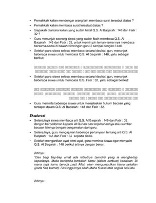 - Pernahkah kalian mendengar orang lain membaca surat tersebut diatas ?
- Pernahkah kalian membaca surat tersebut diatas ?
- Siapakah diantara kalian yang sudah hafal Q.S. Al Baqarah : 148 dan Fatir :
32 ?
- Guru menunjuk seorang siswa yang sudah fasih membaca Q.S. Al
Baqarah : 148 dan Fatir : 32, untuk memimpin teman-temannya membaca
bersama-sama di bawah bimbingan guru 2 sampai dengan 3 kali.
- Setelah para siswa selesai membaca secara klasikal, guru menunjuk
beberapa siswa untuk membaca Q.S. Al Baqarah : 148, yaitu sebagai
berikut:
         
            
- Setelah para siswa selesai membaca secara klasikal, guru menunjuk
beberapa siswa untuk membaca Q.S. Fatir : 32, yaitu sebagai berikut:
        
      
       
- Guru meminta beberapa siswa untuk menjelaskan hukum bacaan yang
terdapat dalam Q.S. Al Baqarah : 148 dan Fatir : 32.
Eksplorasi
- Selanjutnya siswa membaca arti Q.S. Al Baqarah : 148 dan Fatir : 32
dengan berpedoman kepada Al Qur’an dan terjemahannya atau sumber
bacaan lainnya dengan pengamatan dari guru.
- Selanjutnya, guru mengajukan beberapa pertanyaan tentang arti Q.S. Al
Baqarah : 148 dan Fatir : 32 kepada siswa.
- Setelah mengartikan ayat demi ayat, guru meminta siswa agar menyalin
Q.S. Al Baqarah : 148 berikut artinya dengan benar.
Artinya :
“Dan bagi tiap-tiap umat ada kiblatnya (sendiri) yang ia menghadap
kepadanya. Maka berlomba-lombalah kamu (dalam berbuat) kebaikan. Di
mana saja kamu berada pasti Allah akan mengumpulkan kamu sekalian
(pada hari kiamat). Sesungguhnya Allah Maha Kuasa atas segala sesuatu.
Artinya :
 
