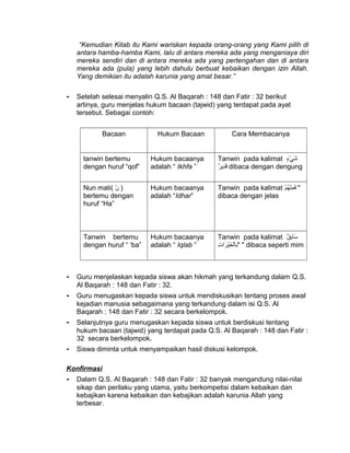 “Kemudian Kitab itu Kami wariskan kepada orang-orang yang Kami pilih di
antara hamba-hamba Kami, lalu di antara mereka ada yang menganiaya diri
mereka sendiri dan di antara mereka ada yang pertengahan dan di antara
mereka ada (pula) yang lebih dahulu berbuat kebaikan dengan izin Allah.
Yang demikian itu adalah karunia yang amat besar.”
- Setelah selesai menyalin Q.S. Al Baqarah : 148 dan Fatir : 32 berikut
artinya, guru menjelas hukum bacaan (tajwid) yang terdapat pada ayat
tersebut. Sebagai contoh:
Bacaan Hukum Bacaan Cara Membacanya
tanwin bertemu
dengan huruf “qof”
Hukum bacaanya
adalah “ Ikhfa ”
Tanwin pada kalimat ‫ء‬ٍ ‫ق‬ ‫ي‬ْ‫ٍء‬ ‫ش‬َ
‫ر‬ٌ  ‫دري‬ِ‫ري‬‫ق‬َ dibaca dengan dengung
Nun mati( ‫ن‬ْ‫ٍء‬ )
bertemu dengan
huruf “Ha”
Hukum bacaanya
adalah “Idhar”
Tanwin pada kalimat ‫م‬ْ‫ٍء‬ ‫ه‬ُ‫ْم‬ ‫ن‬ْ‫ٍء‬‫م‬ِ‫ري‬ ‫ف‬َ "
dibaca dengan jelas
Tanwin bertemu
dengan huruf “ ‘ba”
Hukum bacaanya
adalah “ Iqlab ”
Tanwin pada kalimat ‫ق‬ٌ  ‫ب‬ِ‫ري‬‫سبا‬َ
‫ت‬ِ‫ري‬ ‫تا‬‫ر‬َ ‫ي‬ْ‫ٍء‬‫خ‬َ ‫ل‬ْ‫ٍء‬‫با‬‫ب‬ِ‫ري‬" " dibaca seperti mim
- Guru menjelaskan kepada siswa akan hikmah yang terkandung dalam Q.S.
Al Baqarah : 148 dan Fatir : 32.
- Guru menugaskan kepada siswa untuk mendiskusikan tentang proses awal
kejadian manusia sebagaimana yang terkandung dalam isi Q.S. Al
Baqarah : 148 dan Fatir : 32 secara berkelompok.
- Selanjutnya guru menugaskan kepada siswa untuk berdiskusi tentang
hukum bacaan (tajwid) yang terdapat pada Q.S. Al Baqarah : 148 dan Fatir :
32 secara berkelompok.
- Siswa diminta untuk menyampaikan hasil diskusi kelompok.
Konfirmasi
- Dalam Q.S. Al Baqarah : 148 dan Fatir : 32 banyak mengandung nilai-nilai
sikap dan perilaku yang utama, yaitu berkompetisi dalam kebaikan dan
kebajikan karena kebaikan dan kebajikan adalah karunia Allah yang
terbesar.
 