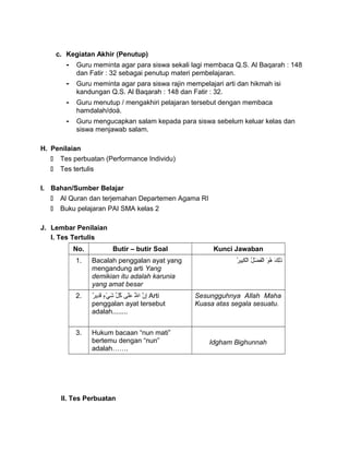 c. Kegiatan Akhir (Penutup)
- Guru meminta agar para siswa sekali lagi membaca Q.S. Al Baqarah : 148
dan Fatir : 32 sebagai penutup materi pembelajaran.
- Guru meminta agar para siswa rajin mempelajari arti dan hikmah isi
kandungan Q.S. Al Baqarah : 148 dan Fatir : 32.
- Guru menutup / mengakhiri pelajaran tersebut dengan membaca
hamdalah/doá.
- Guru mengucapkan salam kepada para siswa sebelum keluar kelas dan
siswa menjawab salam.
H. Penilaian
 Tes perbuatan (Performance Individu)
 Tes tertulis
I. Bahan/Sumber Belajar
 Al Quran dan terjemahan Departemen Agama RI
 Buku pelajaran PAI SMA kelas 2
J. Lembar Penilaian
I. Tes Tertulis
No. Butir – butir Soal Kunci Jawaban
1. Bacalah penggalan ayat yang
mengandung arti Yang
demikian itu adalah karunia
yang amat besar
‫ك‬َ ‫ل‬ِ‫ري‬‫ذ‬َ‫و‬َ ‫ه‬ُ‫ْم‬‫ل‬ُ‫ْم‬ ‫ض‬ْ‫ٍء‬ ‫ف‬َ‫ل‬ْ‫ٍء‬‫تا‬‫ر‬ُ‫ْم‬ ‫بي‬ِ‫ري‬‫ك‬َ ‫ل‬ْ‫ٍء‬‫تا‬
2. ‫ن‬ّ ‫لا‬ ‫إ‬ِ‫ري‬‫َلل‬ّ ‫لا‬َ ‫تا‬‫ل ى‬َ‫ع‬َ‫ل‬ّ ‫َش‬ ‫ك‬ُ‫ْم‬‫ء‬ٍ ‫ق‬ ‫ي‬ْ‫ٍء‬ ‫ش‬َ‫ر‬ٌ  ‫دري‬ِ‫ري‬‫ق‬َ Arti
penggalan ayat tersebut
adalah........
Sesungguhnya Allah Maha
Kuasa atas segala sesuatu.
3. Hukum bacaan “nun mati”
bertemu dengan “nun”
adalah…….
Idgham Bighunnah
II. Tes Perbuatan
 