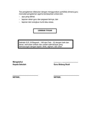 Tes pengalaman dilakukan dengan menggunakan portofolio dimana guru
mencatat pengalaman agama berdasarkan antara lain:
- apa yang dilihat;
- laporan rekan guru dan pegawai lainnya; dan
- laporan dari orangtua murid atau siswa.
Salinlah Q.S. Al Baqarah : 148 dan Fatir : 32 dengan baik dan
benar, kemudian artikan dan carilah kalimat/ayat yang
berhubungan dengan tajwid: ikhfa, idgham, dan izhar.
Mengetahui
Kepala Sekolah
_________________________
NIP/NIK:
.............. , ...............................
Guru Bidang Studi
_________________________
NIP/NIK:
LEMBAR TUGAS
 