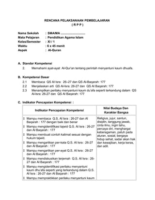 RENCANA PELAKSANAAN PEMBELAJARAN
( R P P )
Nama Sekolah : SMA/MA .............................
Mata Pelajaran : Pendidikan Agama Islam
Kelas/Semester : XI / 1
Waktu : 6 x 45 menit
Aspek : Al-Quran
A. Standar Kompetensi
2. Memahami ayat-ayat Al-Qur’an tentang perintah menyantuni kaum dhuafa.
B. Kompetensi Dasar
2.1 Membaca QS Al Isra: 26–27 dan QS Al-Baqarah: 177
2.2 Menjelaskan arti QS Al-Isra: 26-27 dan QS Al Baqarah: 177
2.3 Menampilkan perilaku menyantuni kaum du’afa seperti terkandung dalam QS
Al-Isra: 26-27 dan QS Al Baqarah: 177
C. Indikator Pencapaian Kompetensi :
Indikator Pencapaian Kompetensi
Nilai Budaya Dan
Karakter Bangsa
 Mampu membaca Q.S. Al Isra : 26-27 dan Al
Baqarah : 177 dengan baik dan benar
 Mampu mengidentifikasi tajwid Q.S. Al Isra : 26-27
dan Al Baqarah : 177
 Mampu membuat contoh kalimat sesuai dengan
hukum tajwid.
 Mampu mengartikan per-kata Q.S. Al Isra : 26-27
dan Al Baqarah : 177
 Mampu mengartikan per-ayat Q.S. Al Isra : 26-27
dan Al Baqarah : 177
 Mampu mendiskusikan terjemah Q.S. Al Isra : 26-
27 dan Al Baqarah : 177
 Mampu mengidentifikasi perilaku menyantuni
kaum dhu’afa seperti yang terkandung dalam Q.S.
Al Isra : 26-27 dan Al Baqarah : 177
 Mampu mempraktikkan perilaku menyantuni kaum
Religius, jujur, santun,
disiplin, tanggung jawab,
cinta ilmu, ingin tahu,
percaya diri, menghargai
keberagaman, patuh pada
aturan, sosial, bergaya
hidup sehat, sadar akan hak
dan kewajiban, kerja keras,
dan adil.
 
