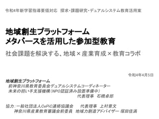 地域創生プラットフォーム 
メタバースを活用した参加型教育 
令和4年新学習指導要領対応　探求・課題研究・デュアルシステム教育活用案 
令和4年4月5日 
地域創生プラットフォーム 
　前神奈川県教育委員会デュアルシステムコーディネーター 
　未来の担い手支援機構（NPO認証済み設置準備中） 
代表理事　石橋卓郎 
 
協力：一般社団法人CePiC連絡協議会 　　代表理事　上村章文 
　　　神奈川県産業教育審議会前委員　地域力創造アドバイザー 塚田佳満 
 
社会課題を解決する、地域×産業育成×教育コラボ 
 
 