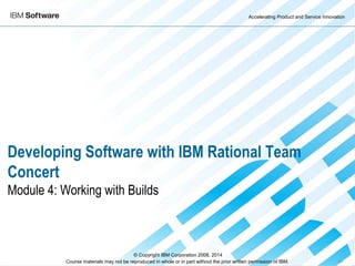 Accelerating Product and Service Innovation
Course materials may not be reproduced in whole or in part without the prior written permission of IBM. 9.0
Developing Software with IBM Rational Team
Concert
Module 4: Working with Builds
© Copyright IBM Corporation 2008, 2014
 