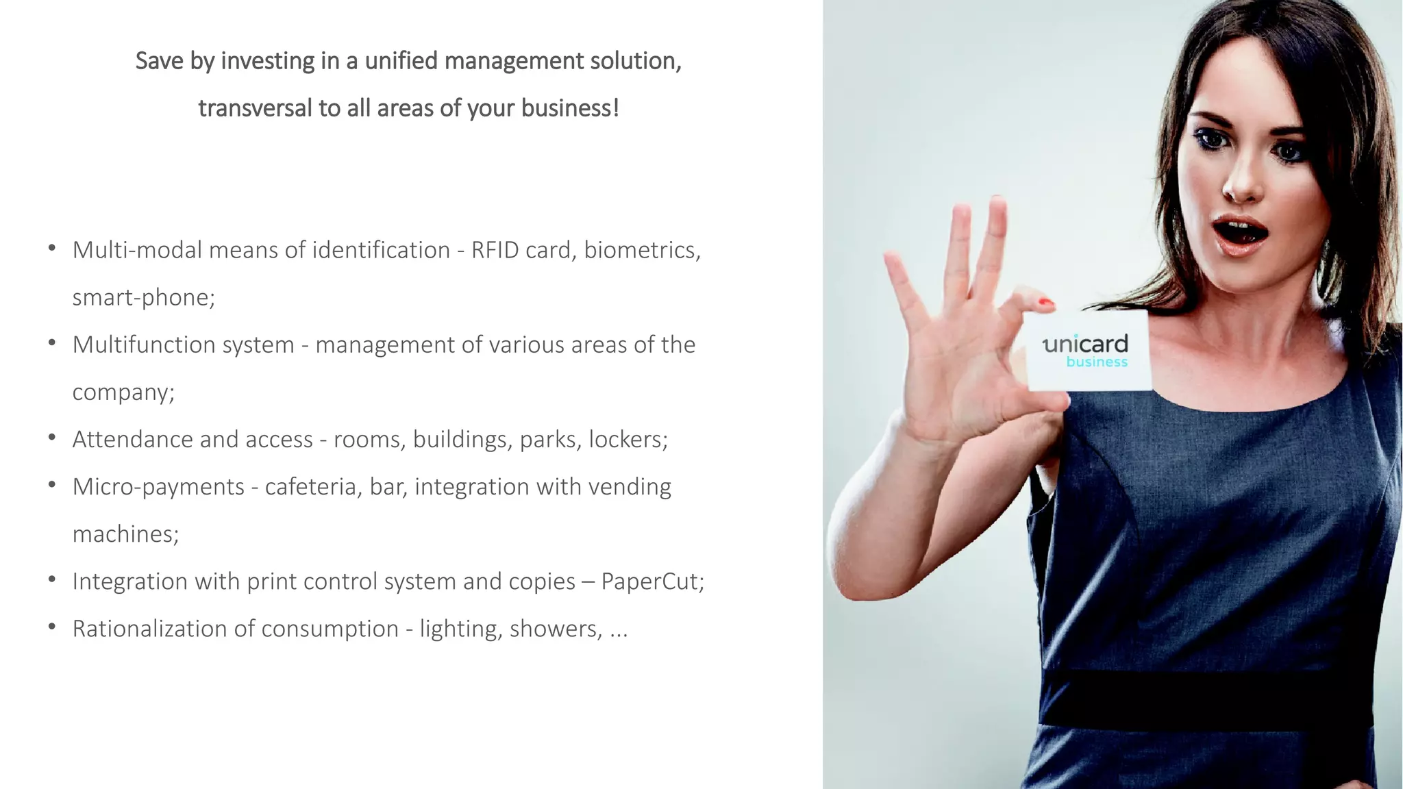 Save by investing in a unified management solution,
transversal to all areas of your business!
• Multi-modal means of identification - RFID card, biometrics,
smart-phone;
• Multifunction system - management of various areas of the
company;
• Attendance and access - rooms, buildings, parks, lockers;
• Micro-payments - cafeteria, bar, integration with vending
machines;
• Integration with print control system and copies – PaperCut;
• Rationalization of consumption - lighting, showers, ...
 