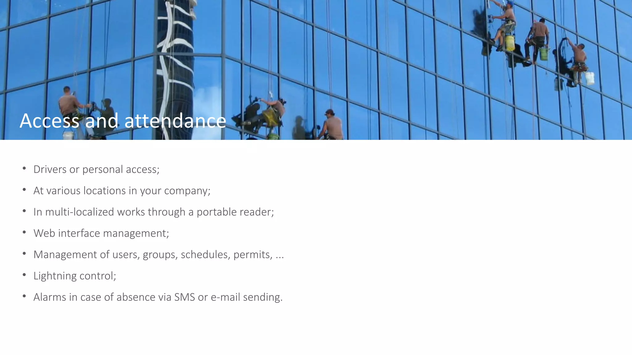 • Drivers or personal access;
• At various locations in your company;
• In multi-localized works through a portable reader;
• Web interface management;
• Management of users, groups, schedules, permits, ...
• Lightning control;
• Alarms in case of absence via SMS or e-mail sending.
Access and attendance
 
