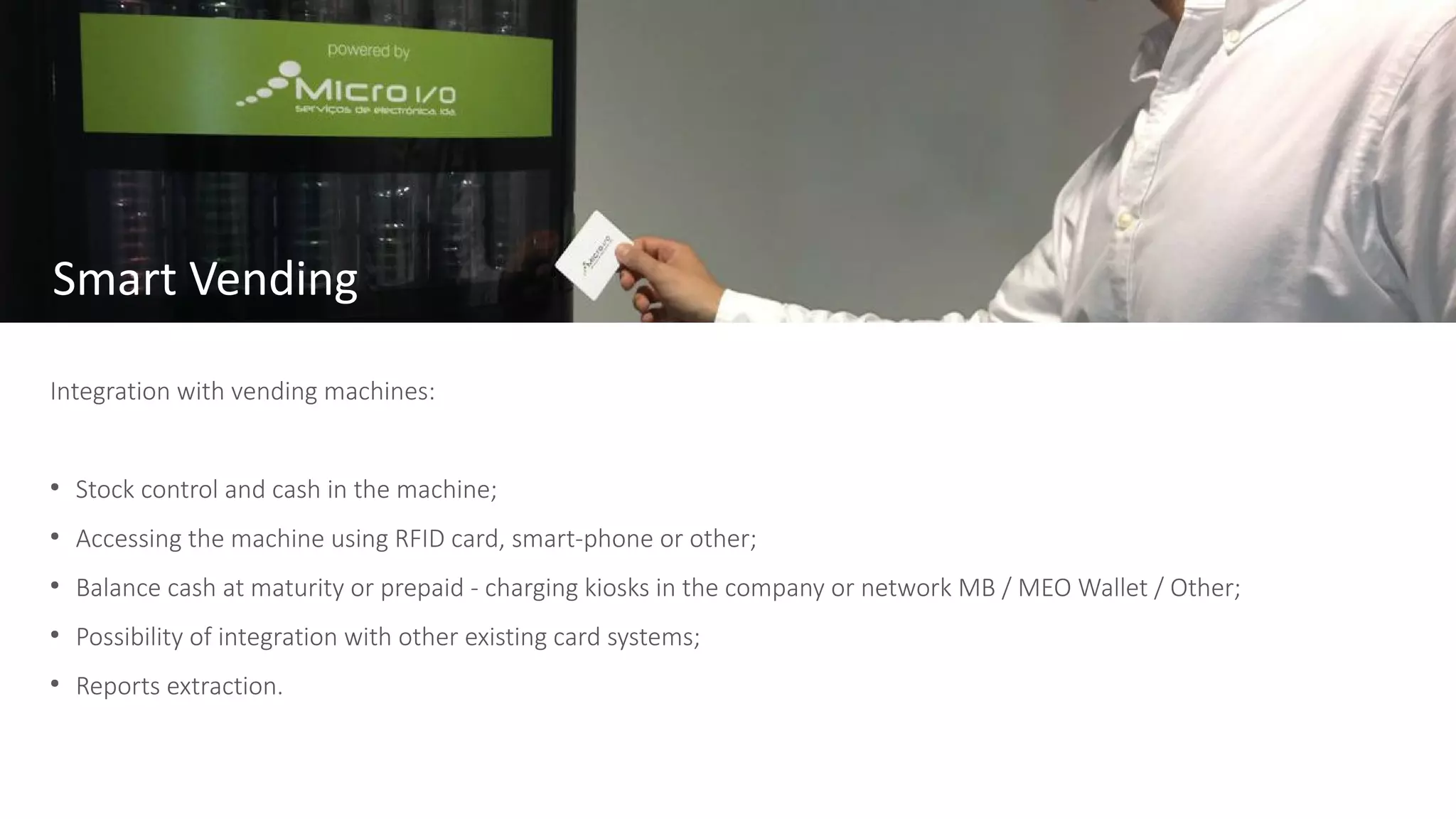 Integration with vending machines:
●
Stock control and cash in the machine;
●
Accessing the machine using RFID card, smart-phone or other;
●
Balance cash at maturity or prepaid - charging kiosks in the company or network MB / MEO Wallet / Other;
●
Possibility of integration with other existing card systems;
●
Reports extraction.
Smart Vending
 