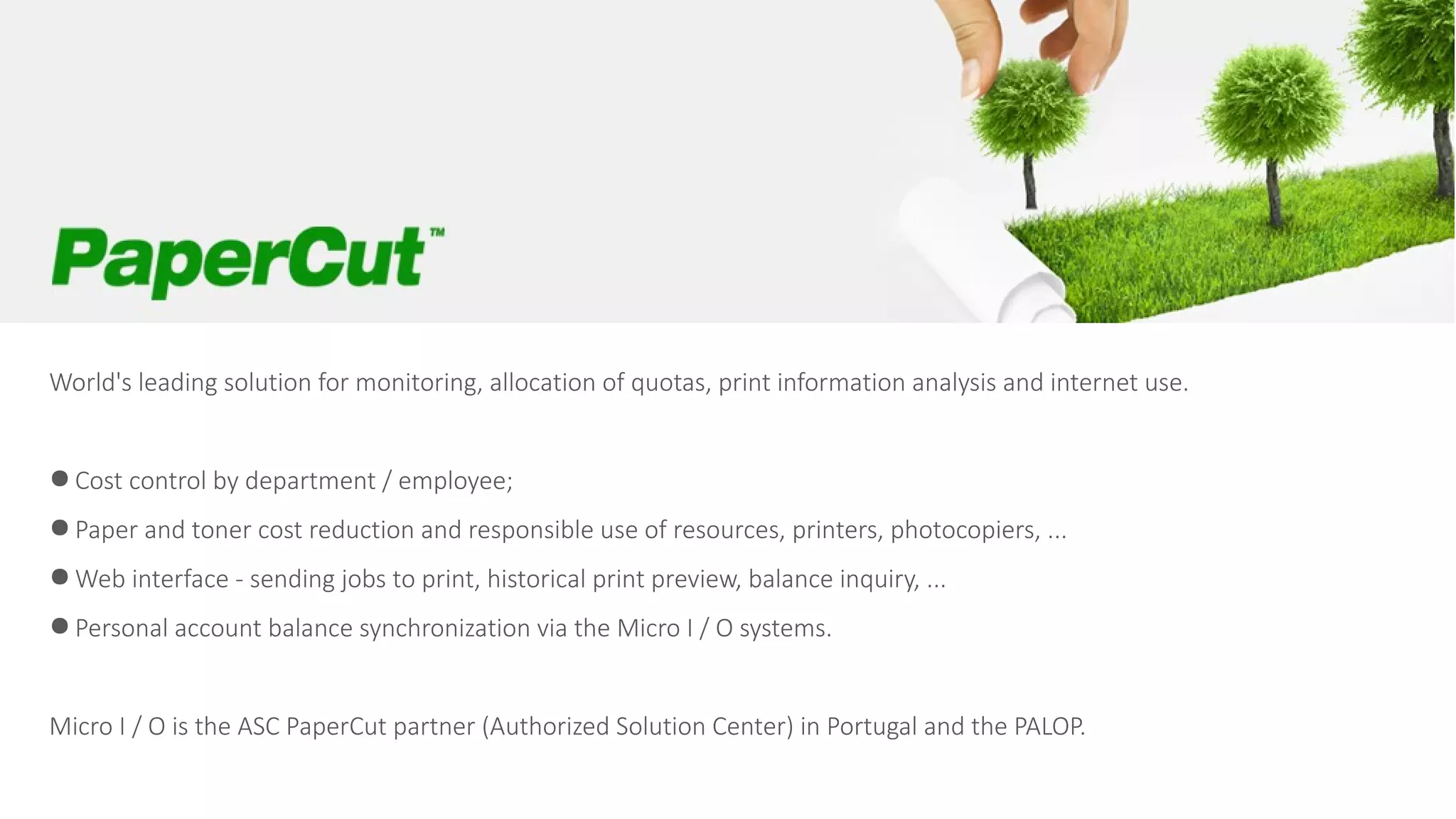 World's leading solution for monitoring, allocation of quotas, print information analysis and internet use.
● Cost control by department / employee;
● Paper and toner cost reduction and responsible use of resources, printers, photocopiers, ...
● Web interface - sending jobs to print, historical print preview, balance inquiry, ...
● Personal account balance synchronization via the Micro I / O systems.
Micro I / O is the ASC PaperCut partner (Authorized Solution Center) in Portugal and the PALOP.
 