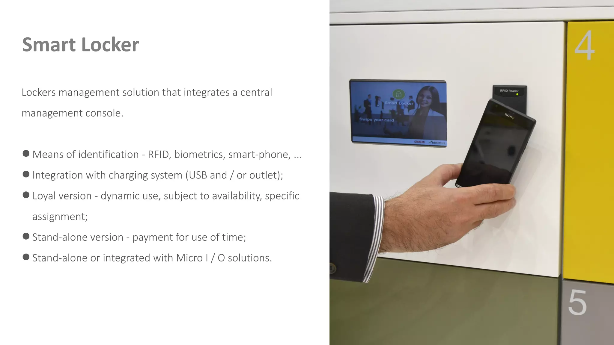 Lockers management solution that integrates a central
management console.
● Means of identification - RFID, biometrics, smart-phone, ...
● Integration with charging system (USB and / or outlet);
● Loyal version - dynamic use, subject to availability, specific
assignment;
● Stand-alone version - payment for use of time;
● Stand-alone or integrated with Micro I / O solutions.
Smart Locker
 