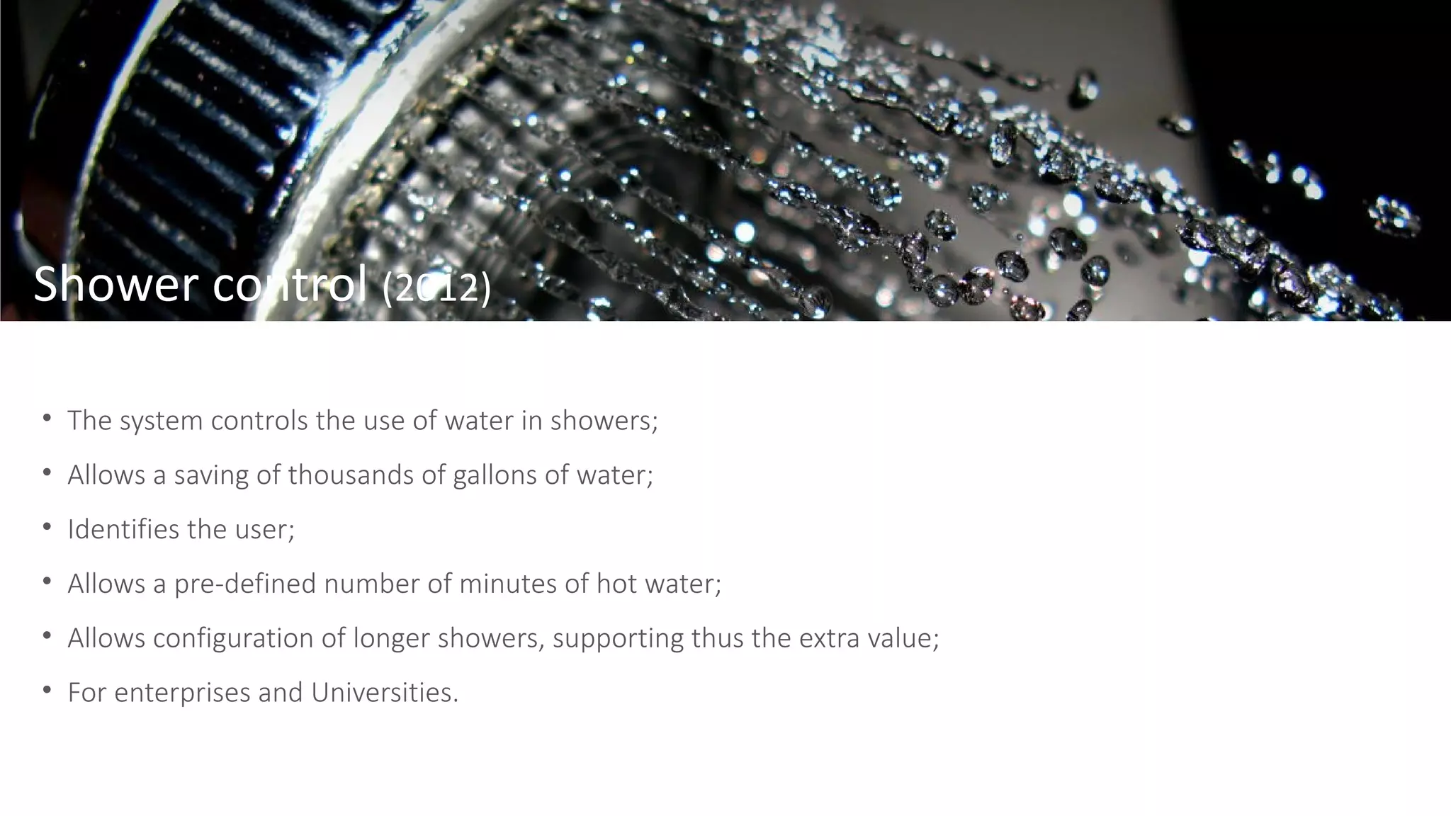 • The system controls the use of water in showers;
• Allows a saving of thousands of gallons of water;
• Identifies the user;
• Allows a pre-defined number of minutes of hot water;
• Allows configuration of longer showers, supporting thus the extra value;
• For enterprises and Universities.
Shower control (2012)
 