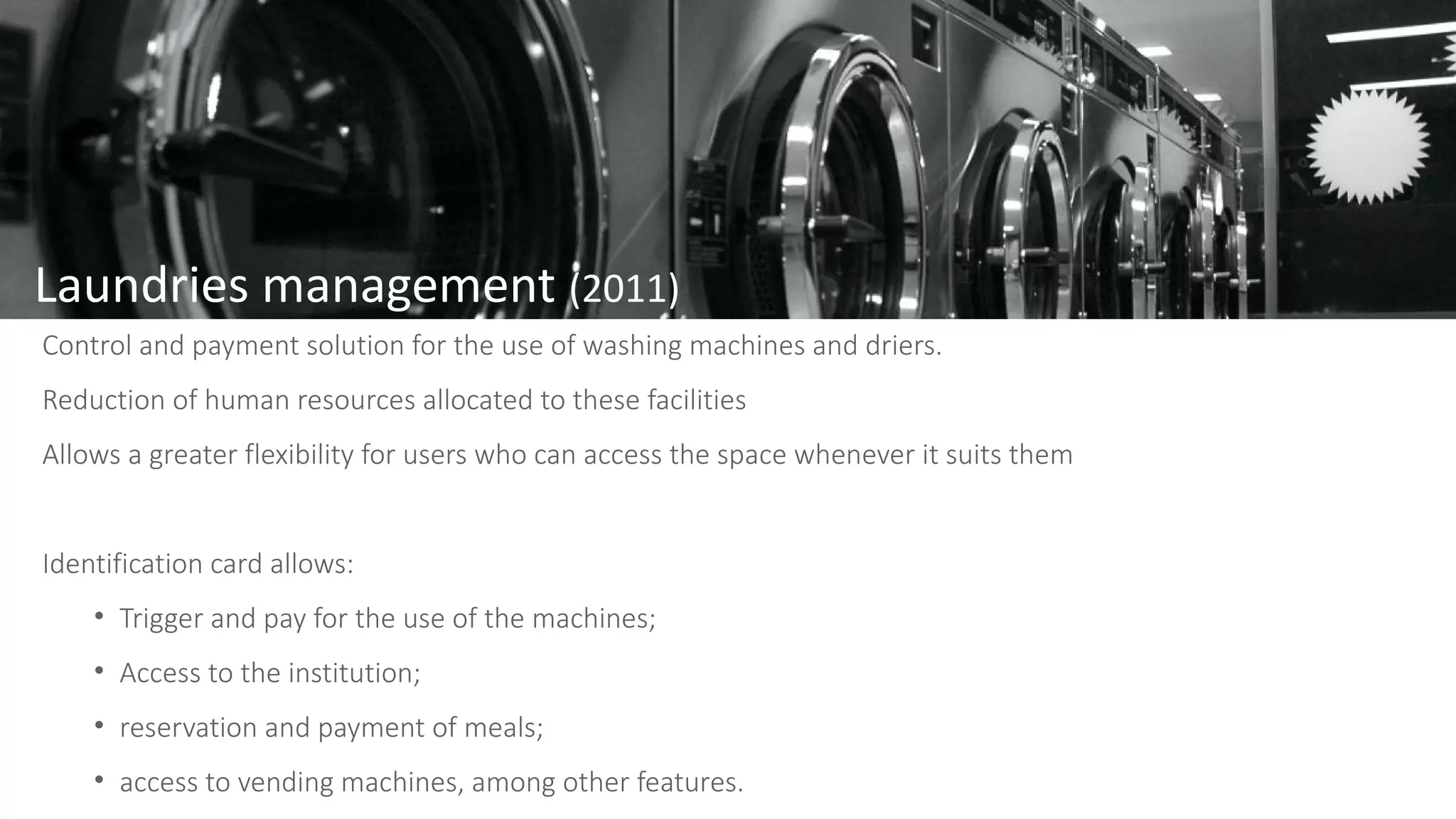 Laundries management (2011)
Control and payment solution for the use of washing machines and driers.
Reduction of human resources allocated to these facilities
Allows a greater flexibility for users who can access the space whenever it suits them
Identification card allows:
• Trigger and pay for the use of the machines;
• Access to the institution;
• reservation and payment of meals;
• access to vending machines, among other features.
 