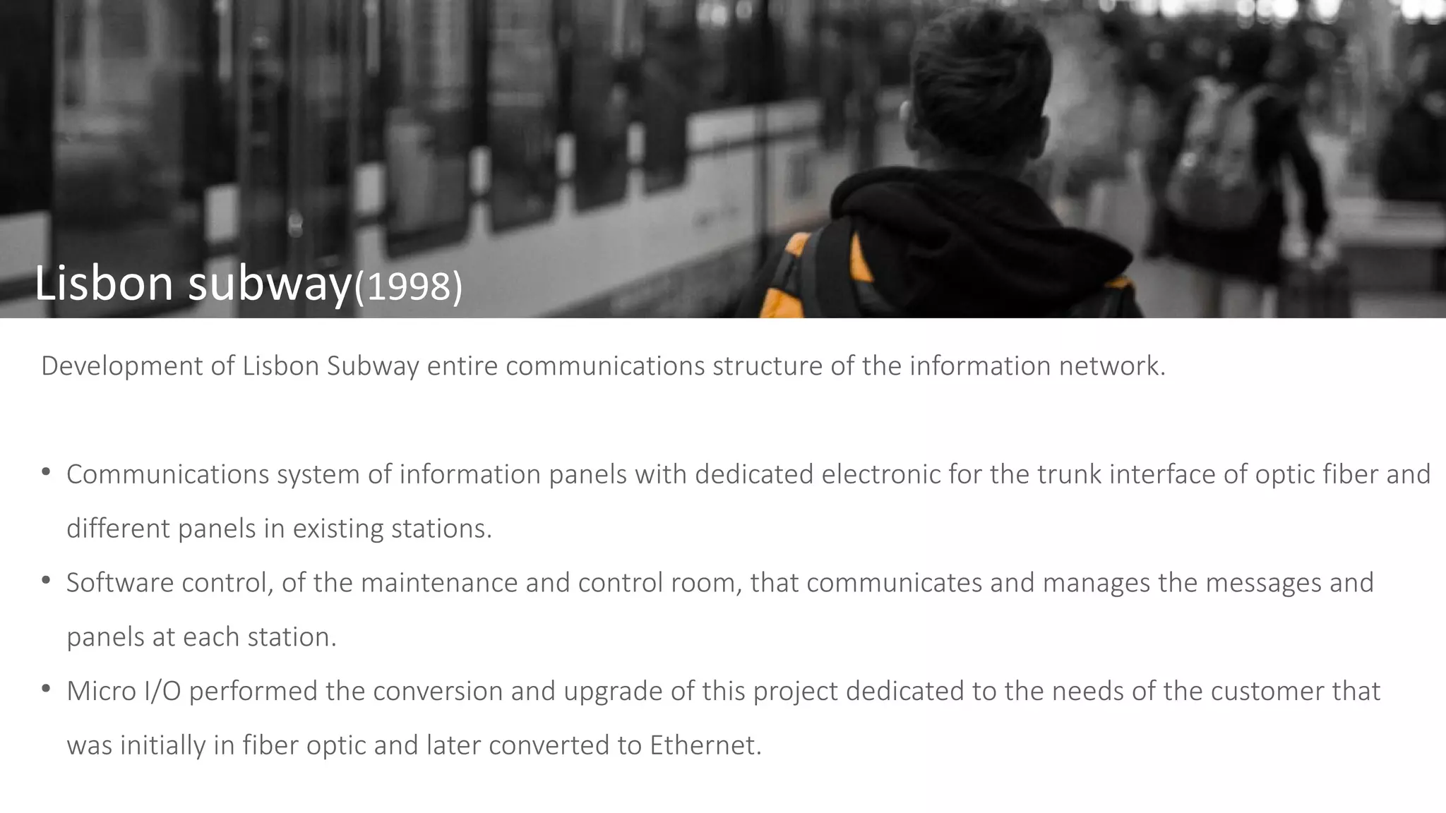 Lisbon subway(1998)
Development of Lisbon Subway entire communications structure of the information network.
●
Communications system of information panels with dedicated electronic for the trunk interface of optic fiber and
different panels in existing stations.
●
Software control, of the maintenance and control room, that communicates and manages the messages and
panels at each station.
●
Micro I/O performed the conversion and upgrade of this project dedicated to the needs of the customer that
was initially in fiber optic and later converted to Ethernet.
 
