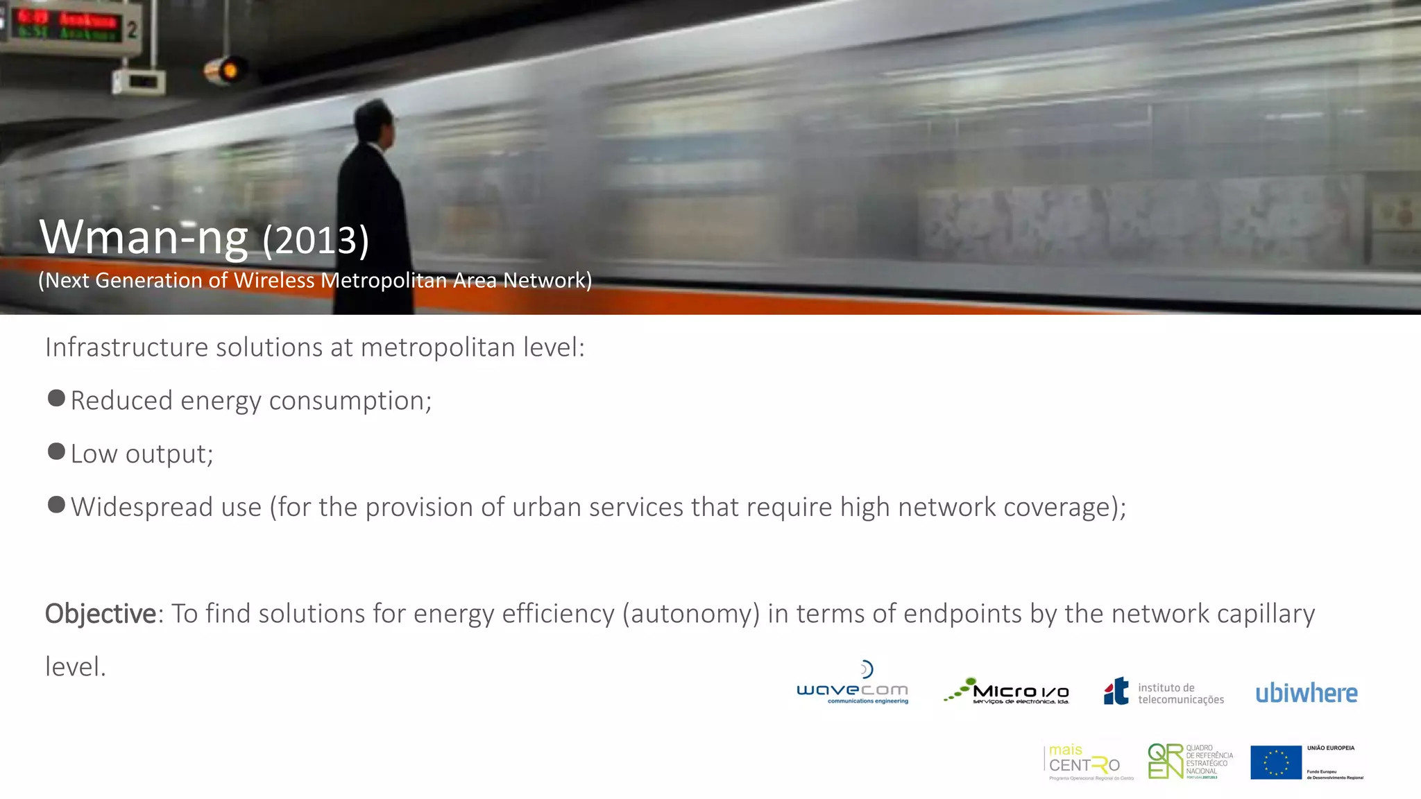 Wman-ng (2013)
(Next Generation of Wireless Metropolitan Area Network)
Infrastructure solutions at metropolitan level:
●Reduced energy consumption;
●Low output;
●Widespread use (for the provision of urban services that require high network coverage);
Objective: To find solutions for energy efficiency (autonomy) in terms of endpoints by the network capillary
level.
 
