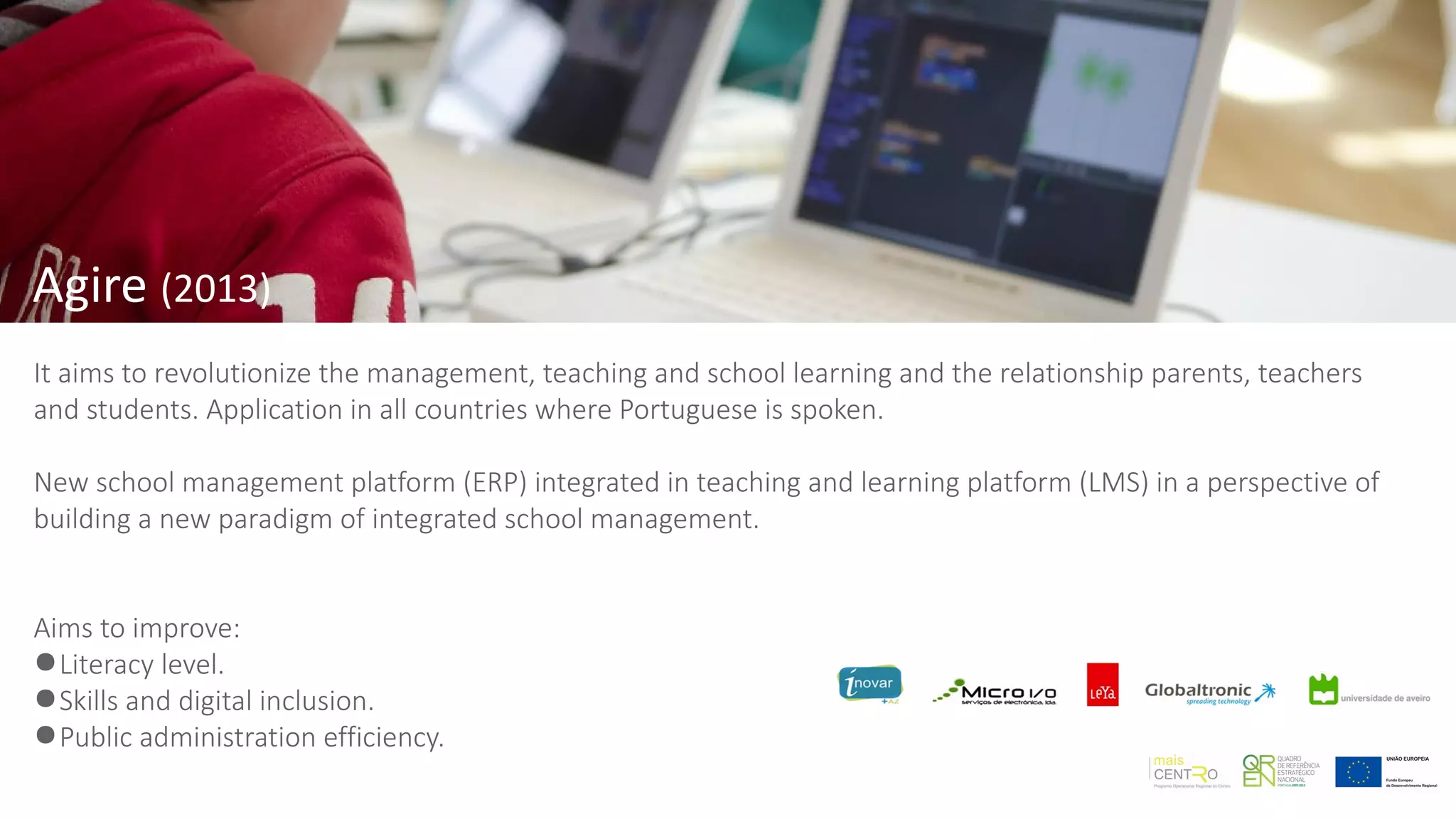 Agire (2013)
It aims to revolutionize the management, teaching and school learning and the relationship parents, teachers
and students. Application in all countries where Portuguese is spoken.
New school management platform (ERP) integrated in teaching and learning platform (LMS) in a perspective of
building a new paradigm of integrated school management.
Aims to improve:
●Literacy level.
●Skills and digital inclusion.
●Public administration efficiency.
 