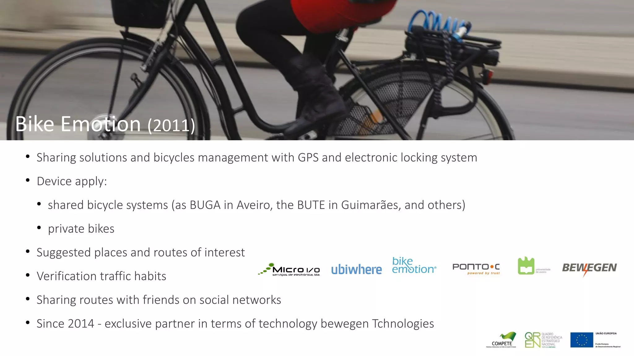 ●
Sharing solutions and bicycles management with GPS and electronic locking system
●
Device apply:
●
shared bicycle systems (as BUGA in Aveiro, the BUTE in Guimarães, and others)
●
private bikes
●
Suggested places and routes of interest
●
Verification traffic habits
●
Sharing routes with friends on social networks
●
Since 2014 - exclusive partner in terms of technology bewegen Tchnologies
Bike Emotion (2011)
 