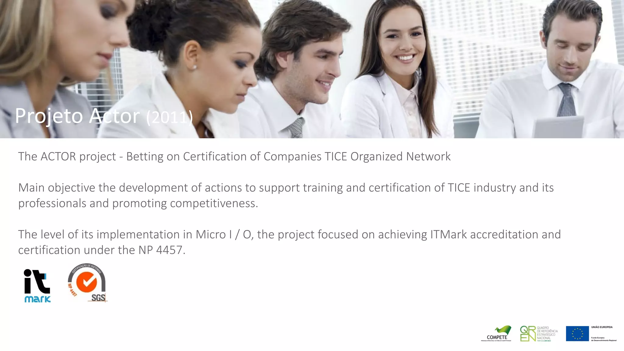 Projeto Actor (2011)
The ACTOR project - Betting on Certification of Companies TICE Organized Network
Main objective the development of actions to support training and certification of TICE industry and its
professionals and promoting competitiveness.
The level of its implementation in Micro I / O, the project focused on achieving ITMark accreditation and
certification under the NP 4457.
 