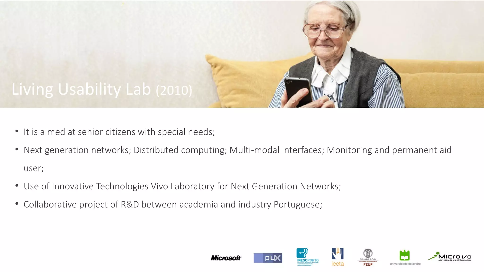 ●
It is aimed at senior citizens with special needs;
●
Next generation networks; Distributed computing; Multi-modal interfaces; Monitoring and permanent aid
user;
●
Use of Innovative Technologies Vivo Laboratory for Next Generation Networks;
●
Collaborative project of R&D between academia and industry Portuguese;
Living Usability Lab (2010)
 