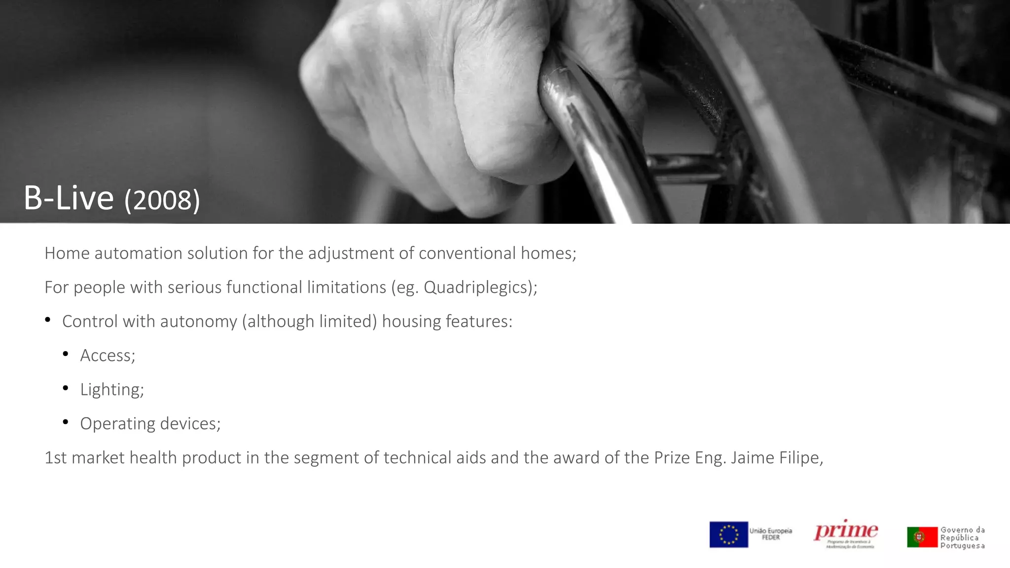 B-Live (2008)
Home automation solution for the adjustment of conventional homes;
For people with serious functional limitations (eg. Quadriplegics);
●
Control with autonomy (although limited) housing features:
●
Access;
●
Lighting;
●
Operating devices;
1st market health product in the segment of technical aids and the award of the Prize Eng. Jaime Filipe,
 