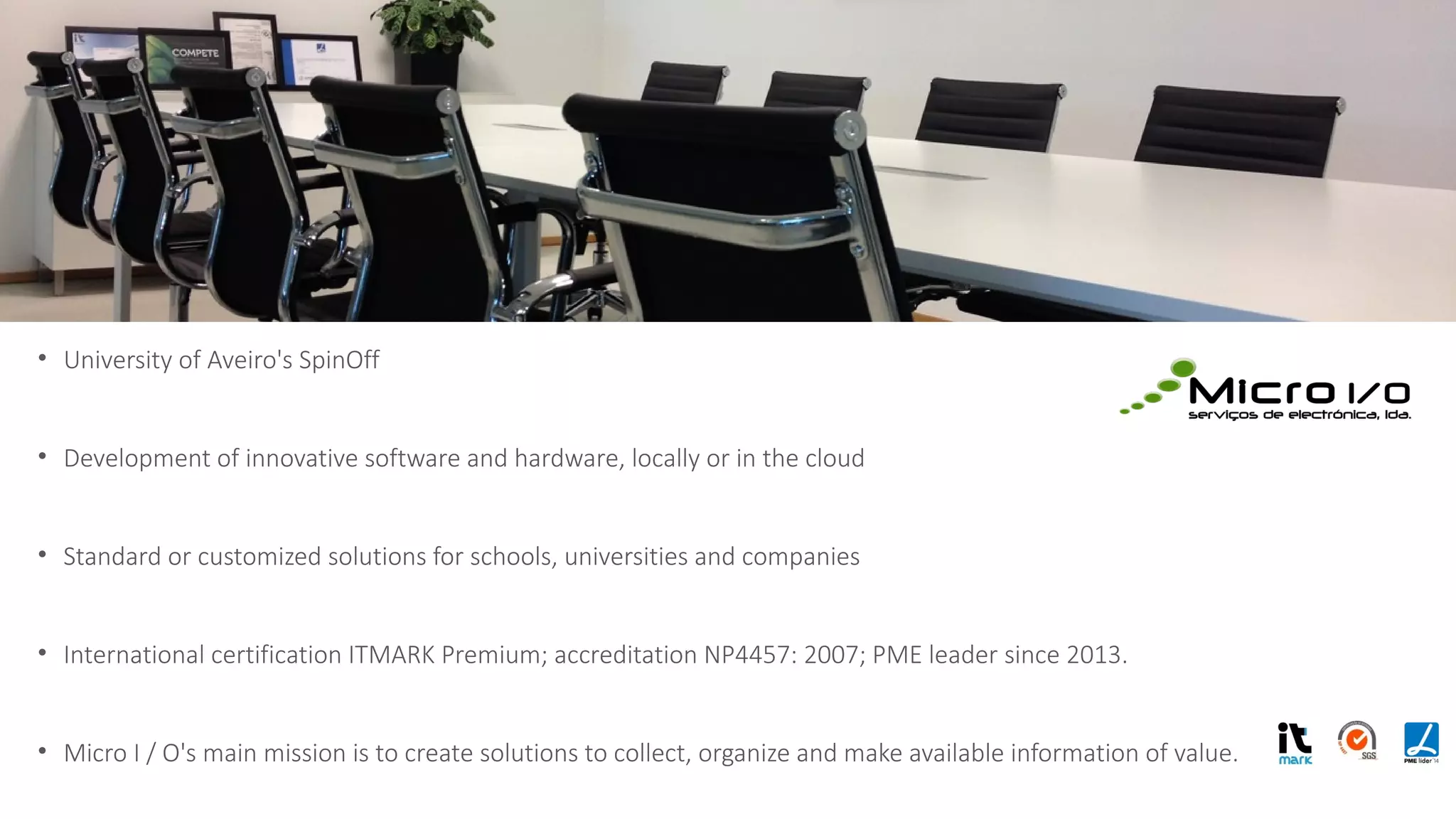 • University of Aveiro's SpinOff
• Development of innovative software and hardware, locally or in the cloud
• Standard or customized solutions for schools, universities and companies
• International certification ITMARK Premium; accreditation NP4457: 2007; PME leader since 2013.
• Micro I / O's main mission is to create solutions to collect, organize and make available information of value.
Criamos soluções para disponibilizar
informação de valor.
 