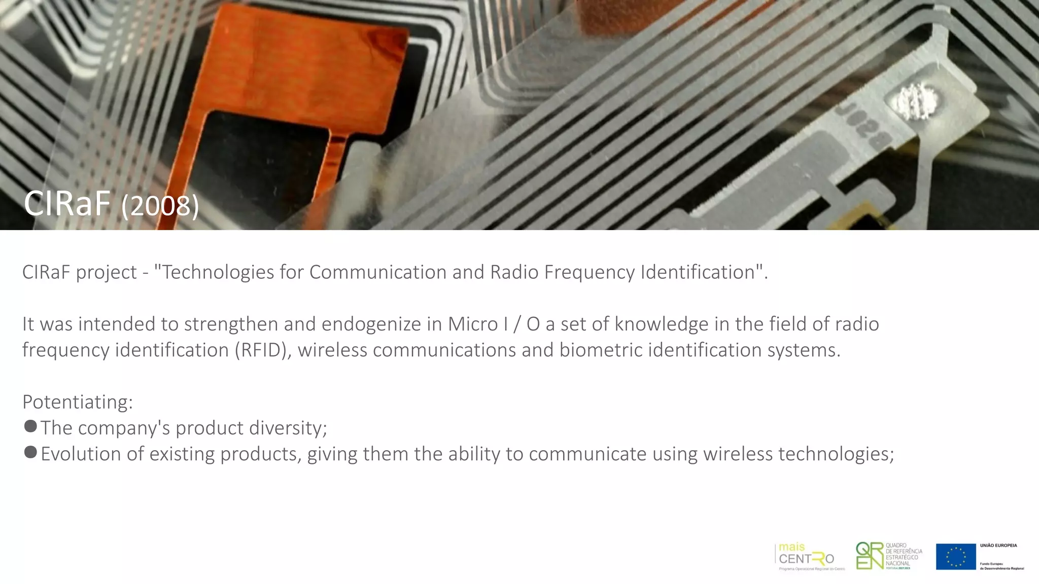 CIRaF project - "Technologies for Communication and Radio Frequency Identification".
It was intended to strengthen and endogenize in Micro I / O a set of knowledge in the field of radio
frequency identification (RFID), wireless communications and biometric identification systems.
Potentiating:
●The company's product diversity;
●Evolution of existing products, giving them the ability to communicate using wireless technologies;
CIRaF (2008)
 