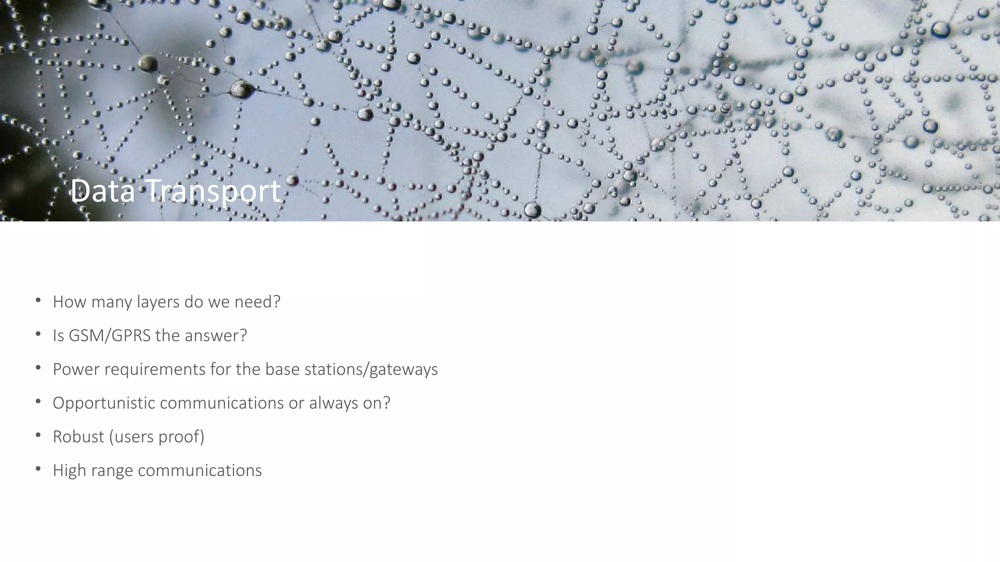 Data Transport
• How many layers do we need?
• Is GSM/GPRS the answer?
• Power requirements for the base stations/gateways
• Opportunistic communications or always on?
• Robust (users proof)
• High range communications
 