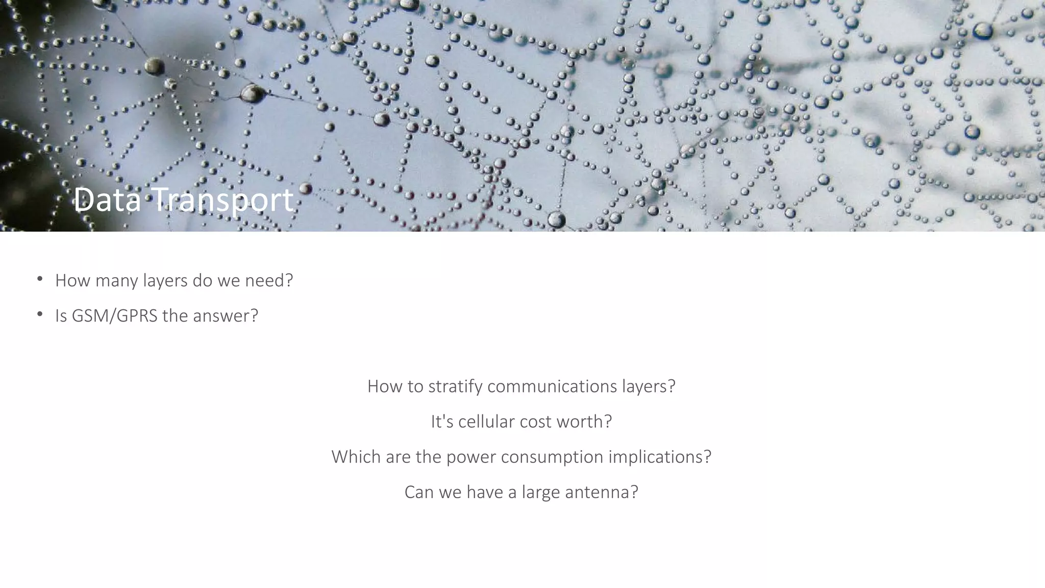 Data Transport
• How many layers do we need?
• Is GSM/GPRS the answer?
How to stratify communications layers?
It's cellular cost worth?
Which are the power consumption implications?
Can we have a large antenna?
 
