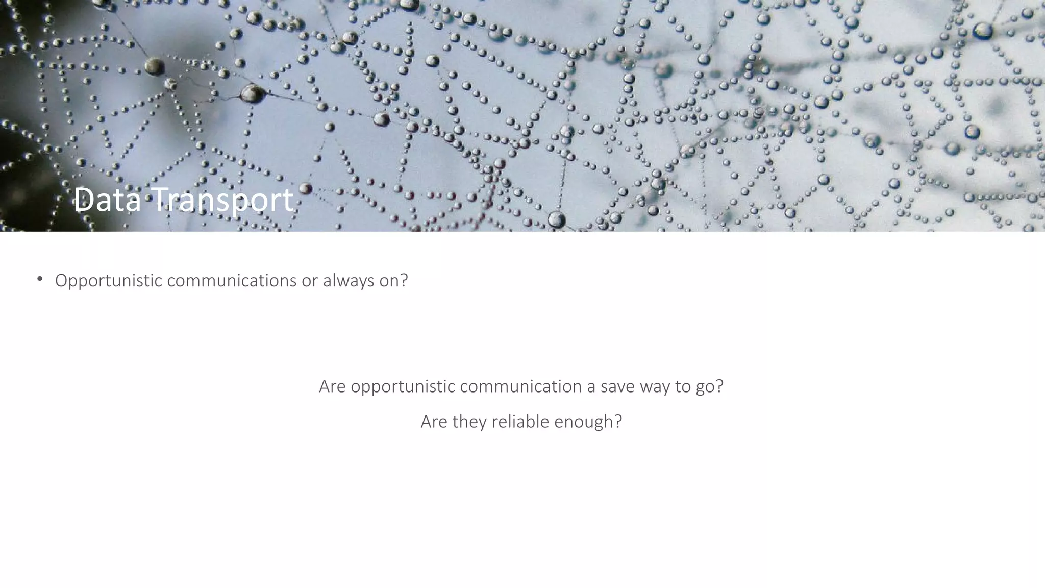 Data Transport
• Opportunistic communications or always on?
Are opportunistic communication a save way to go?
Are they reliable enough?
 