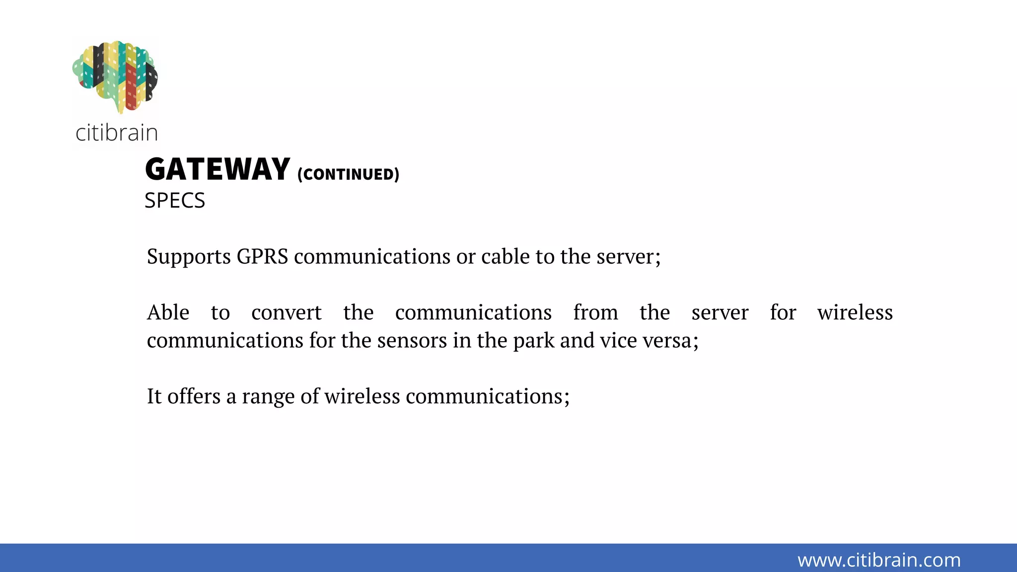 www.citibrain.com
GATEWAY (CONTINUED)
SPECS
Supports GPRS communications or cable to the server;
Able to convert the communications from the server for wireless
communications for the sensors in the park and vice versa;
It offers a range of wireless communications;
 
