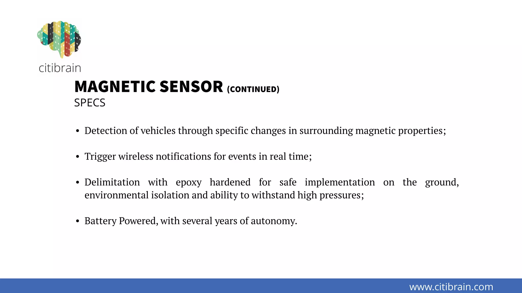 www.citibrain.com
MAGNETIC SENSOR (CONTINUED)
SPECS
• Detection of vehicles through specific changes in surrounding magnetic properties;
• Trigger wireless notifications for events in real time;
• Delimitation with epoxy hardened for safe implementation on the ground,
environmental isolation and ability to withstand high pressures;
• Battery Powered, with several years of autonomy.
 
