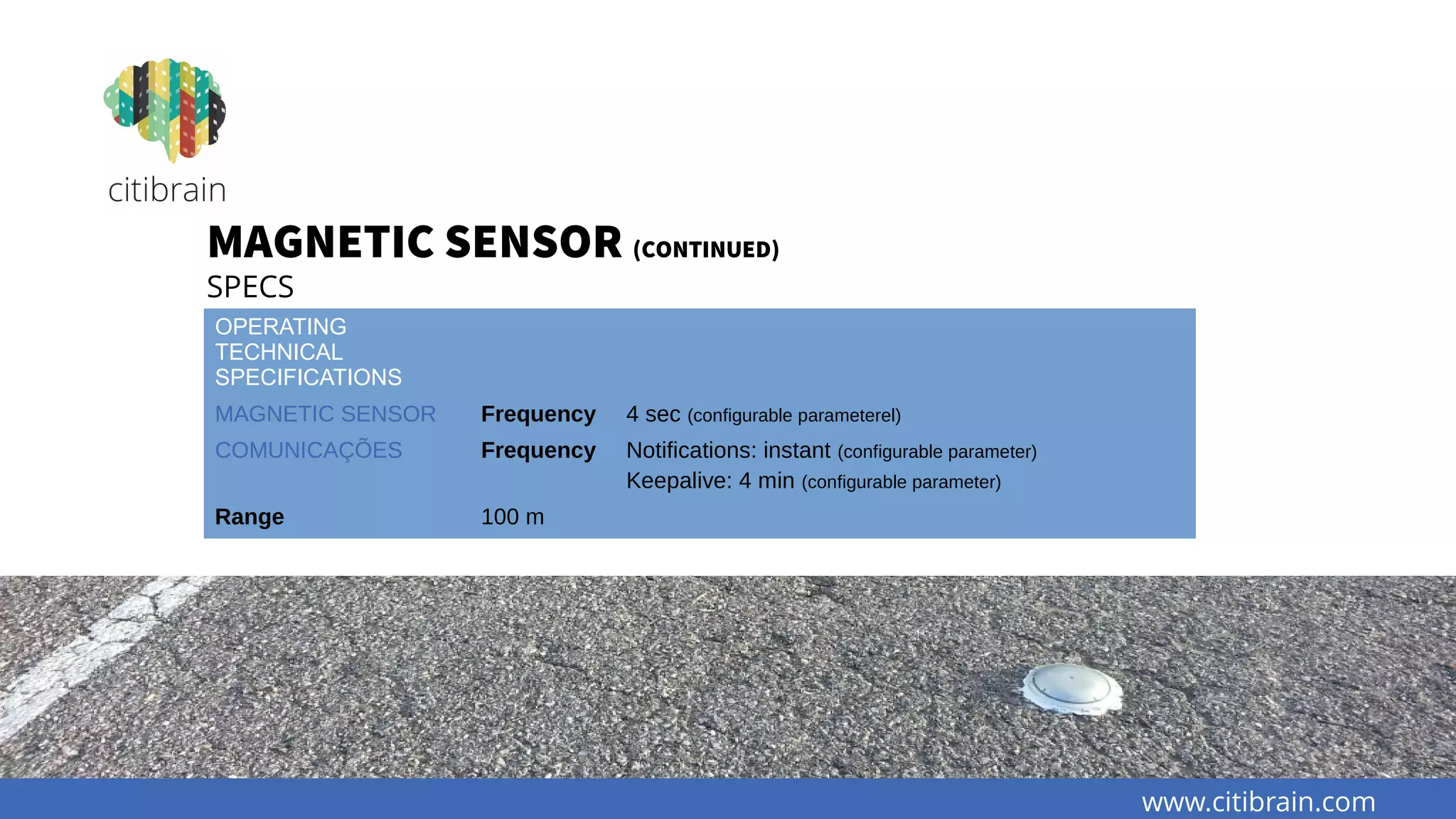 www.citibrain.com
MAGNETIC SENSOR (CONTINUED)
SPECS
OPERATING
TECHNICAL
SPECIFICATIONS
MAGNETIC SENSOR Frequency 4 sec (configurable parameterel)
COMUNICAÇÕES Frequency Notifications: instant (configurable parameter)
Keepalive: 4 min (configurable parameter)
Range 100 m
 