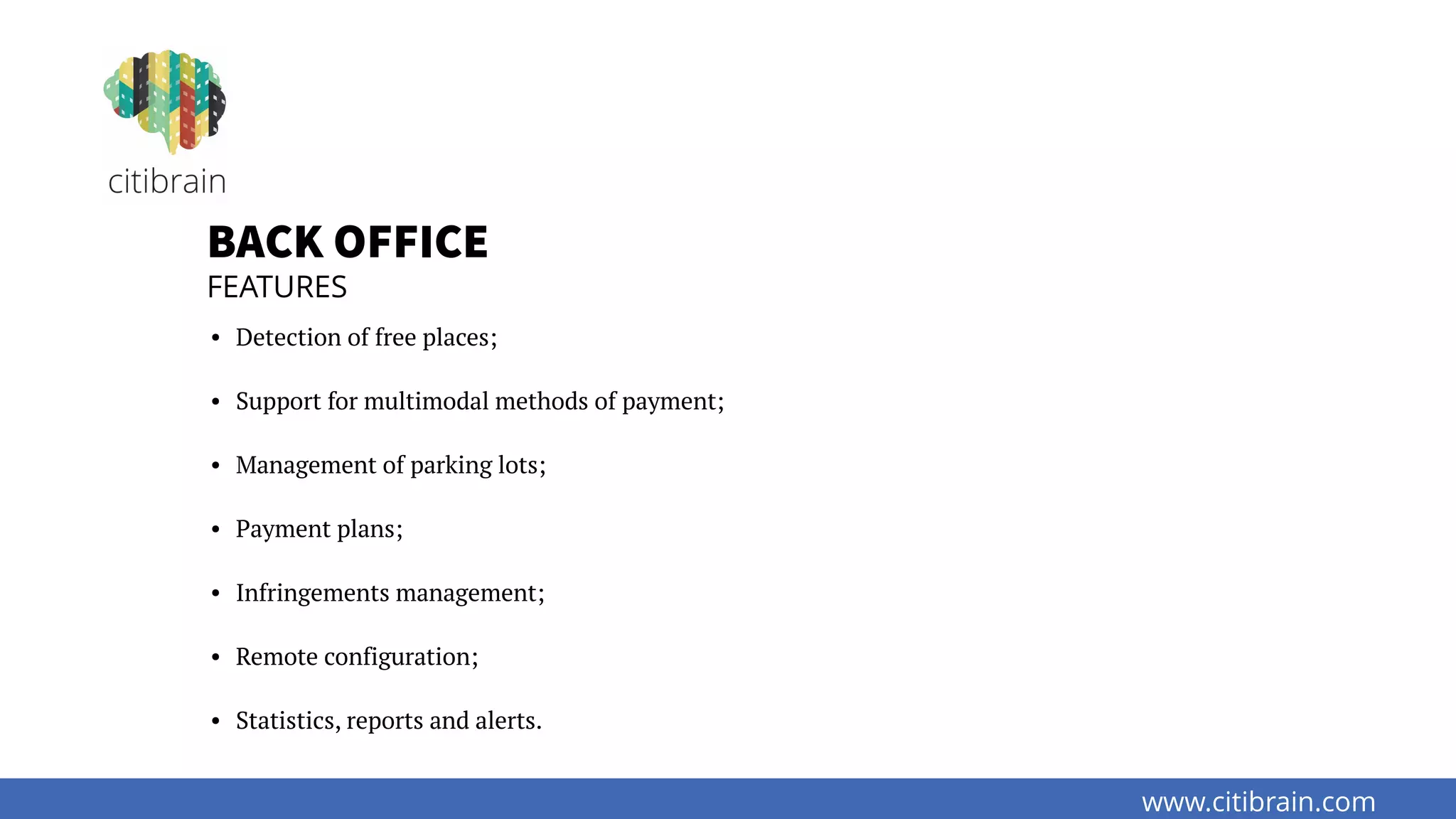 www.citibrain.com
BACK OFFICE
FEATURES
• Detection of free places;
• Support for multimodal methods of payment;
• Management of parking lots;
• Payment plans;
• Infringements management;
• Remote configuration;
• Statistics, reports and alerts.
 