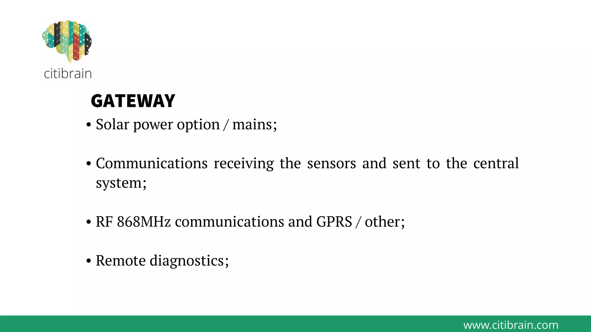 www.citibrain.com
GATEWAY
• Solar power option / mains;
• Communications receiving the sensors and sent to the central
system;
• RF 868MHz communications and GPRS / other;
• Remote diagnostics;
 