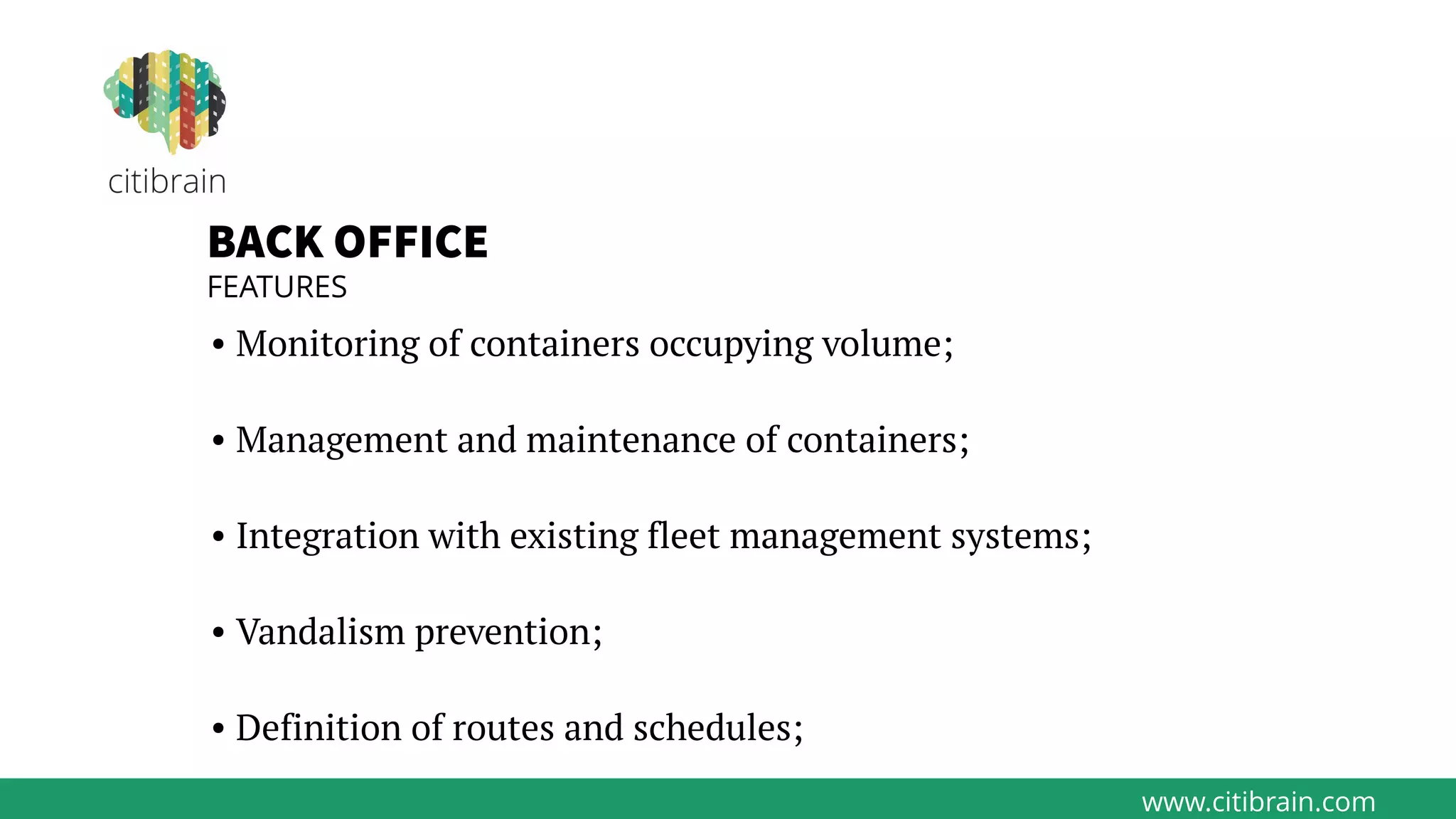 www.citibrain.com
BACK OFFICE
FEATURES
• Monitoring of containers occupying volume;
• Management and maintenance of containers;
• Integration with existing fleet management systems;
• Vandalism prevention;
• Definition of routes and schedules;
 