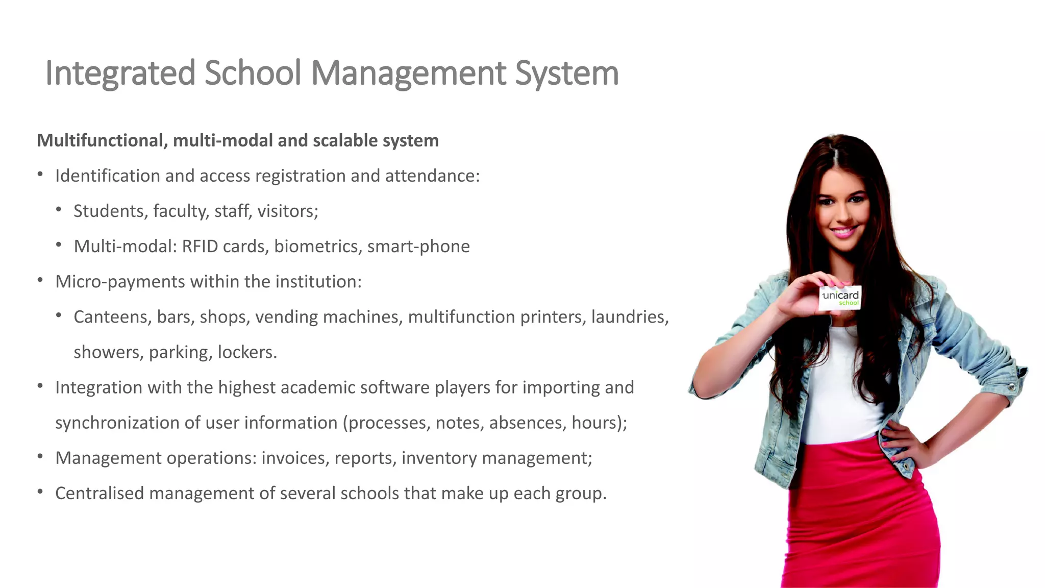 Multifunctional, multi-modal and scalable system
• Identification and access registration and attendance:
• Students, faculty, staff, visitors;
• Multi-modal: RFID cards, biometrics, smart-phone
• Micro-payments within the institution:
• Canteens, bars, shops, vending machines, multifunction printers, laundries,
showers, parking, lockers.
• Integration with the highest academic software players for importing and
synchronization of user information (processes, notes, absences, hours);
• Management operations: invoices, reports, inventory management;
• Centralised management of several schools that make up each group.
Integrated School Management System
 