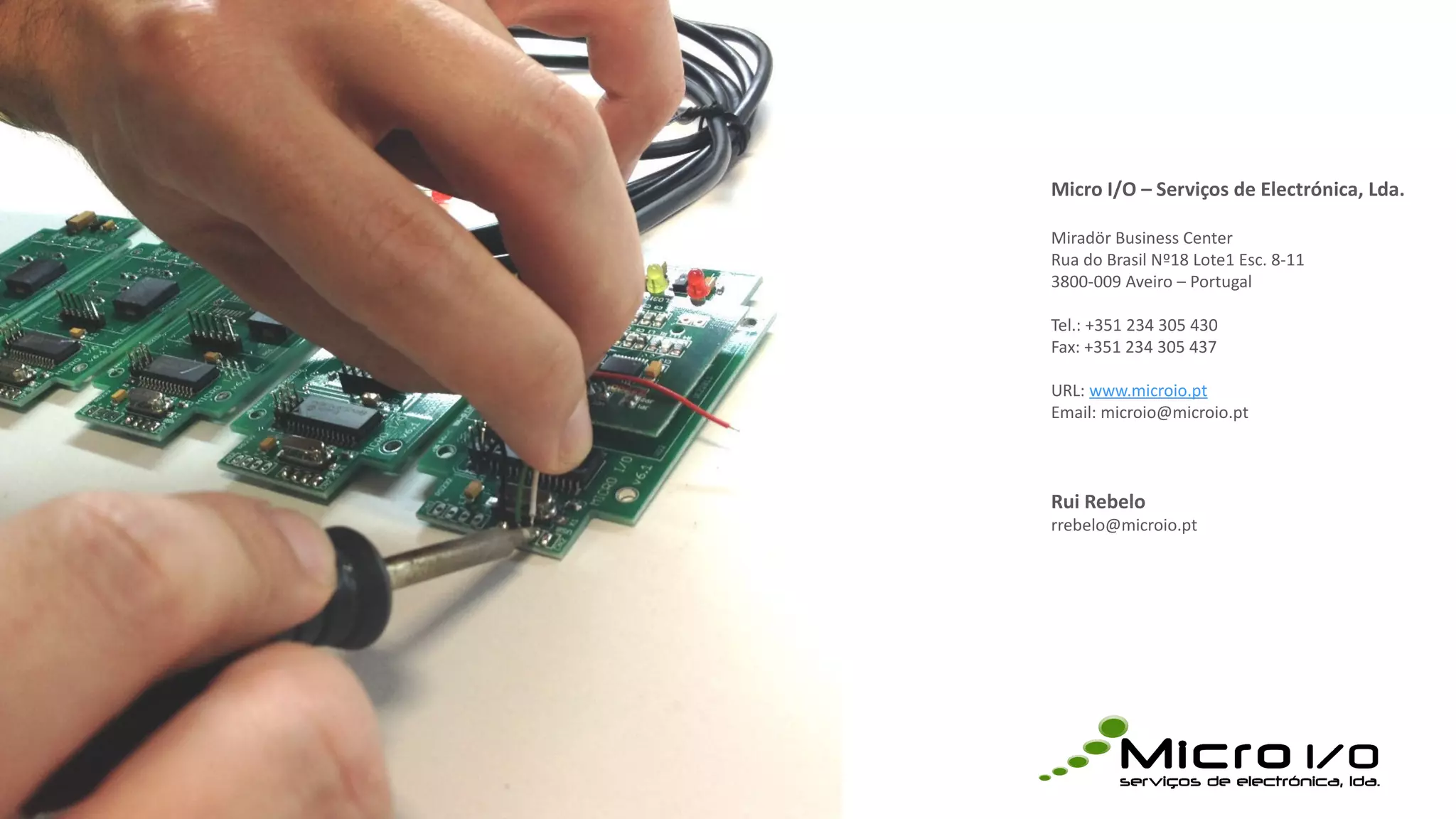 Micro I/O – Serviços de Electrónica, Lda.
Miradör Business Center
Rua do Brasil Nº18 Lote1 Esc. 8-11
3800-009 Aveiro – Portugal
Tel.: +351 234 305 430
Fax: +351 234 305 437
URL: www.microio.pt
Email: microio@microio.pt
Rui Rebelo
rrebelo@microio.pt
 