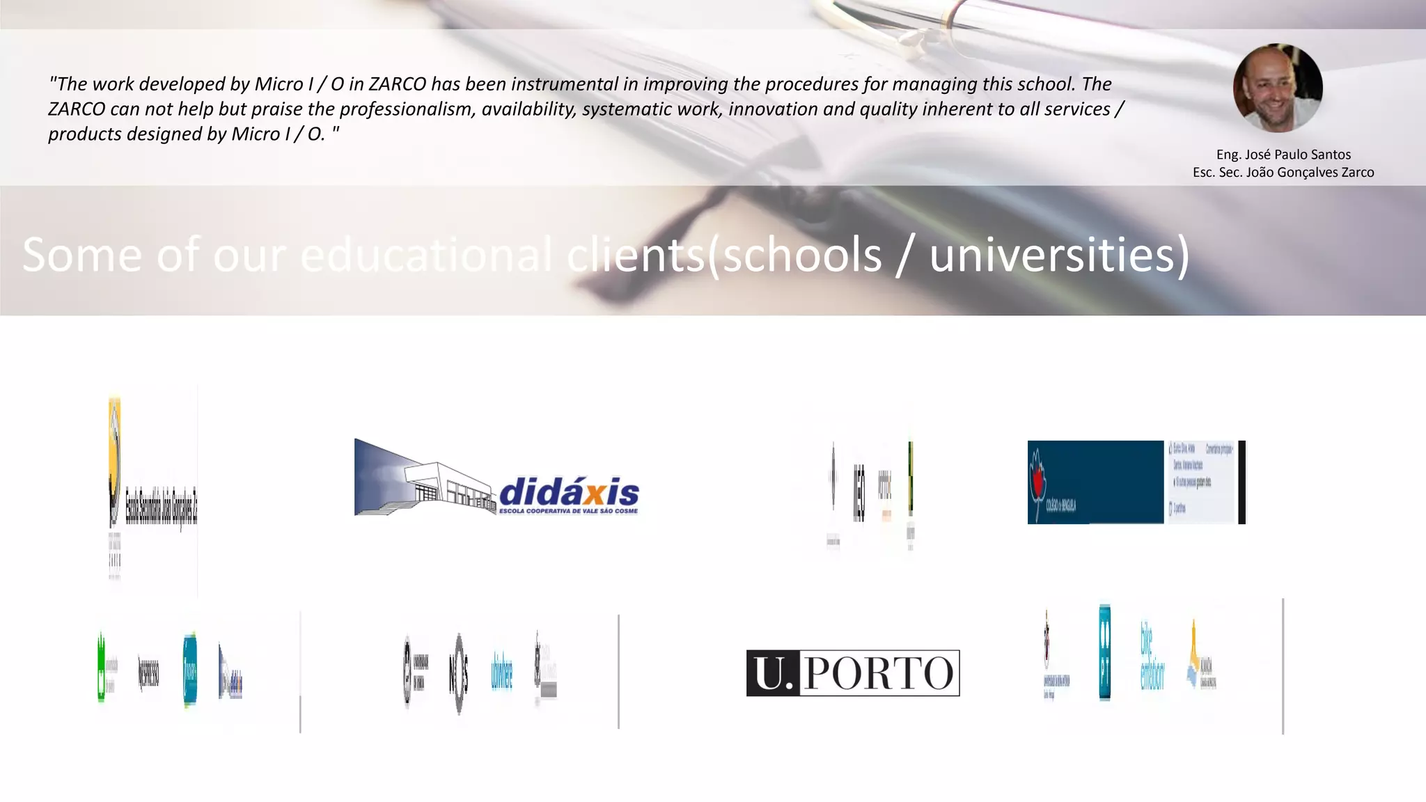 "The work developed by Micro I / O in ZARCO has been instrumental in improving the procedures for managing this school. The
ZARCO can not help but praise the professionalism, availability, systematic work, innovation and quality inherent to all services /
products designed by Micro I / O. "
Eng. José Paulo Santos
Esc. Sec. João Gonçalves Zarco
Some of our educational clients(schools / universities)
 