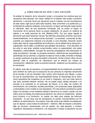 TANIA ERENDIRA GONZÁLEZLUNA GRUPO 601 LEPREE
4. SABER EDUCAR UN ARTE Y UNA VOCACIÓN
Al analizar la situación de la educación actual y al proponer los cambios que son
necesarios para alcanzar una mayor calidad en el sentido más amplio y profundo
del término, y caminar hacia una educación que en sintonía con las circunstancias
de este nuevo siglo que se abre ante nosotros, lleve al hombre a su perfección y a
la felicidad de saberse realizado como persona, la figura del docente sigue siendo
un elemento clave de esa educación humanista que se centra en lograr un
crecimiento de la persona hacia su propia realización, en asumir un sistema de
valores y un estilo personal de vida (Maslow,1979). Por eso sigue vigente la
afirmación que hacia Unamuno de que “las reformas educativas se tienen que hacer
fundamentalmente en la cabeza de los docentes”. La sociedad , consciente de ello,
aumenta sus exigencias respecto a la escuela y a los docentes, haciendo recaer
sobre ellos toda la responsabilidad de la eficacia y de la calidad de la educación y
culpándoles de los fallos y problemas que plantean los jóvenes.. A los docentes se
les pide no solo tener amplios conocimientos sobre su especialidad, sino saber
adaptarlos y desarrollarlos, escoger las opciones pedagógicas más adecuadas en
cada circunstancia, formular un proyecto educativo, determinar las necesidades de
aprendizaje de sus alumnos y organizar la clase en torno a ellas, fomentar el trabajo
en equipo, participar en grupos de estudio y formación, formar el juicio crítico de sus
alumnos ante la avalancha de información que le ofrecen los medios de
comunicación, reflexionar sobre su práctica docente, colaborar con los padres y con
la comunidad.
En efecto, todo ello es necesario y la responsabilidad de los profesores es grande,
pero también es cierto que la educación de una persona no depende únicamente
de la escuela ni de sus docentes. Hay muchos otros factores que influyen y sobre
los que la sociedad tiene una responsabilidad directa. El ideal griego de la “polis”
como educadora del ciudadano no es irreal ni imaginario, sino una meta hacia la
que toda sociedad debería caminar. No se puede exigir calidad educativa a la
escuela si la sociedad no se preocupa de educar, si la calle, los medios de
comunicación, las conductas sociales permitidas, y en ocasiones hasta aplaudidas
y presentadas como modelo no son educativas. Por otra parte la sociedadno puede
exigir a la escuela y a sus maestros calidad y eficacia en su misión, cuando a la vez
valora poco su trabajo, les dedica poca atención, les critica sin fundamento, destina
poco recursos a su formación, no cuenta con ellos para realizar las reformas
educativas , lo que hace que los educadores se sientan incomprendidos por los
políticos, la administración , los padres .Todo ello unido a las difíciles circunstancias
que en algunos casos rodean la educación : violencia, falta de respeto y disciplina,
falta de recursos, desencuentro con los padres, etc, está llevando a muchos
magníficos educadores al desánimo, a la decepción e incluso al abandono de esa
 