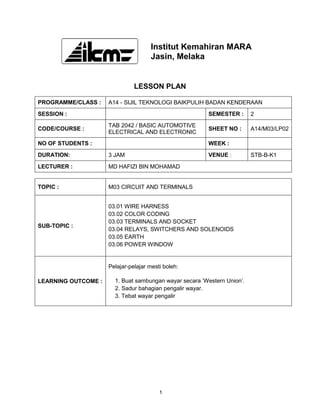 Institut Kemahiran MARA
                                      Jasin, Melaka


                               LESSON PLAN

PROGRAMME/CLASS :    A14 - SIJIL TEKNOLOGI BAIKPULIH BADAN KENDERAAN
SESSION :                                               SEMESTER :       2
                     TAB 2042 / BASIC AUTOMOTIVE
CODE/COURSE :                                           SHEET NO :       A14/M03/LP02
                     ELECTRICAL AND ELECTRONIC
NO OF STUDENTS :                                        WEEK :
DURATION:            3 JAM                              VENUE :          STB-B-K1
LECTURER :           MD HAFIZI BIN MOHAMAD


TOPIC :              M03 CIRCUIT AND TERMINALS


                     03.01 WIRE HARNESS
                     03.02 COLOR CODING
                     03.03 TERMINALS AND SOCKET
SUB-TOPIC :
                     03.04 RELAYS, SWITCHERS AND SOLENOIDS
                     03.05 EARTH
                     03.06 POWER WINDOW


                     Pelajar-pelajar mesti boleh:

LEARNING OUTCOME :     1. Buat sambungan wayar secara ’Western Union’.
                       2. Sadur bahagian pengalir wayar.
                       3. Tebat wayar pengalir




                                         1
 