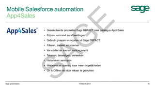10 March 2015Sage presentation 10
Mobile Salesforce automation
App4Sales
• Geselecteerde produkten Sage DBFACT naar catalogus App4Sales
• Prijzen, voorraad en afbeeldingen
• Gebruik groepen en soorten uit Sage DBFACT
• Filteren, zoeken en scannen
• Verschillende soorten verkoopsmodi
• Tekenen, bevestigen, verwerken
• Historieken aankopen
• Webservices opening naar meer mogelijkheden
• On & Offline vlot door elkaar te gebruiken
SAG
E
 