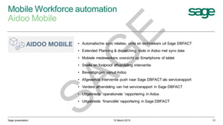 Mobile Workforce automation
Aidoo Mobile
10 March 2015Sage presentation 13
• Automatische sync relaties, units en techniekers uit Sage DBFACT
• Extended Planning & dispatching: tools in Aidoo met sync data
• Mobiele medewerkers overzicht op Smartphone of tablet
• Snelle en foolproof afhandeling interventie
• Bevestigingen vanuit Aidoo
• Afgewerkte interventie push naar Sage DBFACT als servicerapport
• Verdere afhandeling van het servicerapport in Sage DBFACT
• Uitgebriede ‘operationele ‘rapportering in Aidoo
• Uitgebreide ‘financiële’ rapportering in Sage DBFACT
SAG
E
 
