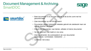 Document Management & Archiving
SmartDOC
10 March 2015Sage presentation 21
• Boek documenten in en druk een barcode af die de link vormt met het
gescande beeld
• Zoek documenten op met full text search
• Documenten worden herkend en metadata gebruikt als zoeksleutel maar ook
voor et uitwerken van flows
• Drag & drop documenten naar klanten, artikelen of interne documenten
• Ga van document naar beeld en vice versa
• Zoek op elementen die overkoepelend zijn voor documenten
(serienummer, nummerplaat, medewerker …)
• Combineer met e-docs
SAG
E
 