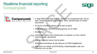 Realtime financial reporting
Companyweb
10 March 2015Sage presentation 26
• In Sage DBFACT & Sage BOB 50: opzoeken van handelsinformatie mbt de
klant, mandaten, algemene gezondheid, alerts, jaarrekeningen en andere
documenten
• On the fly controle bij selectie van de klant op alerts
• Betalingservaring: wat is het betalingsgedrag van de relatie
• Kredietlimiet
• Upload een selectie naar Companyweb en analyseer uw risico, klanten,
sectoren, leeftijd, gezondheid
• Leer uw contacten kennen met de spider
• Mobile app beschikbaar als aanvulling op uw CRM-mogelijkheden
• Bulk check van relaties op BTW-plichtig, maatschappelijke zetel voor
onderhoud van uw data
SAG
E
 
