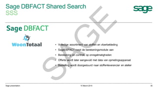 Sage DBFACT Shared Search
SSS
10 March 2015Sage presentation 30
• Volledige assortiment van stoffen en vloerbekleding
• SageDBFACT roept de berekeningsmodule aan
• Berekening en controle op onregelmatigheden
• Offerte wordt later aangevuld met data van opmetingsapparaat
• Bestelling wordt doorgestuurd naar stoffenleverancier en atelier
SAG
E
 