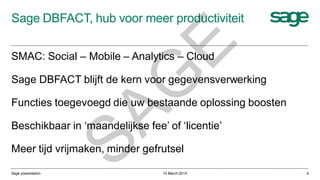 Sage DBFACT, hub voor meer productiviteit
10 March 2015Sage presentation 4
SMAC: Social – Mobile – Analytics – Cloud
Sage DBFACT blijft de kern voor gegevensverwerking
Functies toegevoegd die uw bestaande oplossing boosten
Beschikbaar in ‘maandelijkse fee’ of ‘licentie’
Meer tijd vrijmaken, minder gefrutsel
SAG
E
 