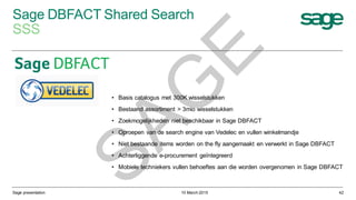 Sage DBFACT Shared Search
SSS
10 March 2015Sage presentation 42
• Basis catalogus met 300K wisselstukken
• Bestaand assortiment > 3mio wisselstukken
• Zoekmogelijkheden niet beschikbaar in Sage DBFACT
• Oproepen van de search engine van Vedelec en vullen winkelmandje
• Niet bestaande items worden on the fly aangemaakt en verwerkt in Sage DBFACT
• Achterliggende e-procurement geïntegreerd
• Mobiele techniekers vullen behoeftes aan die worden overgenomen in Sage DBFACT
SAG
E
 