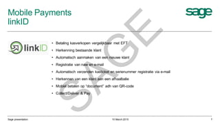 Mobile Payments
linkID
10 March 2015
• Betaling kasverkopen vergelijkbaar met EFT
• Herkenning bestaande klant
• Automatisch aanmaken van een nieuwe klant
• Registratie van naw en e-mail
• Automatisch verzenden kasticket en serienummer registratie via e-mail
• Herkennen van een klant aan een afhaalbalie
• Mobiel betalen op “document” adh van QR-code
• Collect/Deliver & Pay
Sage presentation 7
SAG
E
 