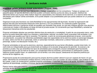 8. Jarduera motak
Irizpideak gelako jarduera-motak aukeratzeko (Huguet, 2006).
Proponer actividades en las que haya interacción y trabajo cooperativo con los compañeros. Trabajo en parejas o en
pequeño grupo, en que los alumnos y alumnas pueden contrastar distintos puntos de vista y se ayudan. Distribuir las
diferentes tareas que el grupo debe realizar según las capacidades y los intereses de los alumnos; si un alumno tiene más
dificultades para realizar ciertas actividades, se le puede adaptar a sus posibilidades para que pueda colaborar en un producto
compartido.

Organizar el aula para favorecer una cierta flexibilidad en los agrupamientos del alumnado. Acordar la organización del
espacio del aula para favorecerla interacción entre alumnos y con sus profesores. En ocasiones pueden agruparse
determinados alumnos o sentarnos al lado de aquellos que necesitan más ayuda, sin que esto implique agrupar a los alumnos
y alumnas por niveles o dificultades a lo largo de toda la jornada escolar. Es conveniente que haya flexibilidad y variedad de
situaciones interactivas entre los estudiantes.

Proponer actividades abiertas que permitan distintos tipos de resolución y complejidad. A partir de una propuesta marco, cada
alumno la puede desarrollar según sus intereses y capacidades; además, se pueden hacer propuestas más acotadas o con
más ayudas para aquellos que más lo necesitan. Por ejemplo, a partir de una propuesta global para el grupo, como escribir
una descripción, se pueden dar diferentes posibilidades según las capacidades de los alumnos (sobre un personaje trabajado
en clase, sobre una foto de un personaje, sobre un personaje inventado, seleccionar y ordenar frases para describir un
personaje, acabar una descripción iniciada, etc.).

Proponer actividades en las que los alumnos y alumnas, especialmente los que tienen dificultades, puedan tener éxito. Un
cierto éxito es indispensable para que el alumnado se implique en la escuela, tenga ganas de aprender, de avanzar y de
ponerse a prueba. Hay que diversificar los tipos de actividades para conseguirlo y buscar estrategias para favorecerlo:
preparando antes lo que se hará en la clase, con complicidad entre los docentes, promoviendo su participación cuando
sabemos quedo pueden hacer, en colaboración con la familia o con otros apoyos, destacando los aspectos positivos por
encima de los negativos, etc.

Proporcionar pautas de autoevaluación para que los propios alumnos puedan valorar lo que son capaces de hacer o lo que
saben. Momentos de conversación profesor-alumno y entre alumnos para que puedan ver otros modelos, para analizar lo que
les cuesta, y para, en consecuencia, poderles proponer actividades o materiales de apoyo o de ayuda. Ayudarles a plantearse
objetivos de aprendizaje, posibles y mínimos, que se van revisando periódicamente.

Parece menos adecuado proponer actividades de gran grupo que están centradas en el profesor, con poca iniciativa y
actividad de los alumnos, como por ejemplo las explicaciones. En las sesiones de docencia compartida estas situaciones son
inevitables, pero hay que reducirlas al máximo.
 