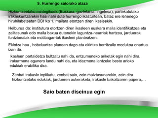 9. Hurrengo saiorako ataza

Hizkuntzeetako mintegikoek (Euskara, gaztelania, ingelesa), partekatutako
irakaskuntzarekin hasi nahi dute hurrengo ikasturtean, batez ere lehenego
hiruhilabeteetan DBHko 1. mailara etortzen diren ikasleekin.
Helburua da: institutura etortzen diren ikasleen euskara maila identifikatzea eta
zailtasunak edo maila baxua dutenekin laguntza-neurriak hartzea, jarduerak
funtzionalak eta motibagarriak ikasleei planteatzen.
Ekintza hau , hobekuntza planean dago eta ekintza berritzaile modukoa onartua
izan da.
Ikasleen partaidetza bultzatu nahi da, entzumeneko ariketak egin nahi dira,
irakurmena egunero landu nahi da, eta idazmena lantzeko beste arloko
edukiak erabiliko dira.

  Zenbat irakasle inplikatu, zenbat saio, zein maiztasunarekin, zein dira
  hizkuntzetako edukiak, jardueren aukeraketa, irakasle bakoitzaren papera,…


                    Saio baten diseinua egin
 