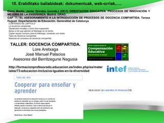 10. Erabilitako baliabideak: dokumentuak, web-orriak,….
Elena Martín, Javier Onrubia (coords.) (2011) ORIENTACIÓN EDUCATIVA. PROCESOS DE INNOVACIÓN Y
MEJORA DE LA ENSEÑANZA. Madrid. GRAÓ.
CAP 7.- EL ASESORAMIENTO A LA INTRODUCCIÓN DE PROCESOS DE DOCENCIA COMPARTIDA. Teresa
Huguet. Departamento de Educación. Generalitat de Catalunya
CONTENIDO DE CAPÍTULO
La docencia compartida
Obstáculos iniciales y cómo irlos superando
Apoyo a los que ejercen el liderazgo en el centro
Captar equipo humano para el liderazgo, contando con todos
Tipos de docencia compartida
Asesorar en procesos de docencia compartida


 TALLER: DOCENCIA COMPARTIDA.
           Lore Aretxaga
        José Manuel Palacios
  Asesores del Berritzegune Nagusia
http://formacionprofesorado.educacion.es/index.php/es/mater
iales/73-educacion-inclusiva-iguales-en-la-diversidad
 