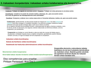 3. Irakasleen konpetentzia: irakasleen arteko kolaborazioa eta kooperazioa


    Colaborar: Trabajar con alguien en una tarea común / Cooperar: Trabajar con otras personas en una tarea común.

    Coordinarse: consiste en la acción de conectar medios, esfuerzos, etc., para una acción común.
    Es el acto de gestionar las interdependencias entre actividades".

     Coordinar: Componer y ordenar una o varias cosas entre sí. Concertar esfuerzos, medios, etc. para una acción común.

      Colaboración, genéricamente, es todo proceso donde se involucre el trabajo de varias personas en
      conjunto; tanto para conseguir un resultado imposible o muy difícil de conseguir mediante el trabajo
      individual como para ayudar conseguir algo a quien por sí mismo no podría.
      Es un aspecto intrínseco de la sociedad humana, y particularmente se aplica a diversos contextos, como
      la ciencia, el arte, la educación y los negocios; siempre relacionado con términos similares, como la
      cooperación y la coordinación.

       Cooperación es el trabajo en común llevado a cabo por parte de un grupo de trabajo grupo o
       de personas o entidades mayores hacia un objetivo compartido, generalmente usando métodos
       también comunes, en lugar de trabajar de forma separada en competición.

     Irakasleen arteko koordinazioa
     Eskola eta familiaren arteko koordinazioa
     Ikastetxeak eta hezkuntza administrazioren arteko koordinazioa

                                                                                        Kooperatiba ekonomia, erakundearen jabetza
                                                                                        bazkideena da eta bere kudeaketa demokratikoa
 Boluntarioen arteko kooperazioa                                                        da, bazkideen artean. Bazkide guztiek eskubide
                                                                                        eta eginbehar berdinak dituzte eta irabaziak
 Kirol talde batean dauden kirolarien arteko kolaborazioa/kooperazioa
                                                                                        beraien artean banatzen dira.

  Diez competencias para enseñar.
  Philippe Perrenoud. Ikus Doc I
 
