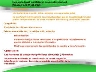Irakasleen lanak antolatzeko aukera desberdinak
        (Ainscow and West, 2006)
        Individualismo:
        Los profesores enseñan solos, aislados en sus propias aulas
        No confundir individualismo con individualidad, que es la capacidad de hacer
        juicios independientes, de tener iniciativa, autonomía y creatividad personal.
Colegialidad:
Sucedáneo de colaboración autentíca
Existe camaradería pero no colaboración autentica

          Balcanización:
          Colaboración que divide, que separa a los profesores incluyéndolos en
          grupos aislados y a menudo enfrentados.
          Restringe enormemente las posibilidades de cambio y transformación.

Colaboración:
Las relaciones de trabajo entre profesores son fuertes y voluntarias
Se ponen de manifiesto en la realización de tareas conjuntas
(planificación conjunta, docencia compartida, organización de la
evaluación
 